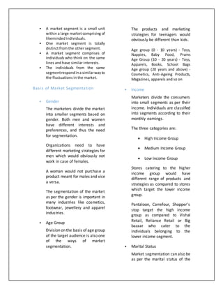  A market segment is a small unit
within a large market comprising of
likeminded individuals.
 One market segment is totally
distinct from the other segment.
 A market segment comprises of
individuals who think on the same
lines and have similar interests.
 The individuals from the same
segmentrespondina similarwayto
the fluctuations in the market.
Basis of Market Segmentation
 Gender
The marketers divide the market
into smaller segments based on
gender. Both men and women
have different interests and
preferences, and thus the need
for segmentation.
Organizations need to have
different marketing strategies for
men which would obviously not
work in case of females.
A woman would not purchase a
product meant for males and vice
a versa.
The segmentation of the market
as per the gender is important in
many industries like cosmetics,
footwear, jewellery and apparel
industries.
 Age Group
Division on the basis of age group
of the target audience is also one
of the ways of market
segmentation.
The products and marketing
strategies for teenagers would
obviously be different than kids.
Age group (0 - 10 years) - Toys,
Nappies, Baby Food, Prams
Age Group (10 - 20 years) - Toys,
Apparels, Books, School Bags
Age group (20 years and above) -
Cosmetics, Anti-Ageing Products,
Magazines, apparels and so on
 Income
Marketers divide the consumers
into small segments as per their
income. Individuals are classified
into segments according to their
monthly earnings.
The three categories are:
 High Income Group
 Medium Income Group
 Low Income Group
Stores catering to the higher
income group would have
different range of products and
strategies as compared to stores
which target the lower income
group.
Pantaloon, Carrefour, Shopper’s
stop target the high income
group as compared to Vishal
Retail, Reliance Retail or Big
bazaar who cater to the
individuals belonging to the
lower income segment.
 Marital Status
Market segmentation can also be
as per the marital status of the
 