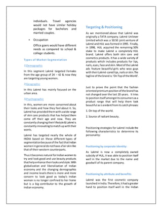 individuals. Travel agencies
would not have similar holiday
packages for bachelors and
married couples.
 Occupation
Office goers would have different
needs as compared to school &
college students.
Types of Market Segmentation
1)Demographic
In this segment Lakmé targeted Females
from the age group of 24 – 42 & now they
are targeting young women.
2)Geographic
In this Lakmé has mainly focused on the
urban area.
3)Psychographic
In this, women are more concerned about
their looks and how they feel about it. So,
Lakmé has providedthemwithawide range
of skin care products that has helped them
come off their age and now. They are
constantlychangingtheirlifestyle&Lakmé is
constantlyinnovatingtomatchupwiththeir
wants.
Lakmé has targeted nearly the whole of
INDIA based on these different types of
segmentationbecauseof the factthatIndian
womeningeneral donothave afairskinlike
that of their western counterparts.
Thusitbecomesnatural forIndianwomento
try and look good and use beauty products
thathelpenhance theirlooksandstyle.With
globalization and liberalization of Indian
economy and the changing demographics
and income levels there is more and more
concern to look good as today's Indian
woman is no longer confined to her home
but is a big contributor to the growth of
Indian economy.
Targeting & Positioning
As we mentioned above that Lakmé was
originally a TATA company. Lakmé Unilever
Limited which was a 50:50 joint venture of
Lakmé and HUL was formedin1995. Finally,
in 1998, HUL acquired the remaining 50%
stake to make Lakmé a completely HUL
brand. Lakmé offers both skin care and
cosmetics products. It has a wide variety of
products which includes products for lips,
nails,eyes,face andskin.Mostof the Lakmé
ads feature beautiful girls who woo guys
withtheirLakmé-caredlips,nailsorskin.The
tagline of the brandis:‘OnTopof theWorld’.
Just to prove the point that the fashion
orientedpremiumpositionof the brand has
not changed over the last 20 years. It tries
to positionitself amongstitsconsumersasa
product range that will help them look
beautiful asisevidentfromitscatchphrases:
1. On top of the world.
2. Source of radiant beauty.
Positioning strategies for Lakmé include the
following characteristics to determine its
personality:
Positioning by corporate identity:
As Lakmé is now a completely owned
subsidy of HUL, it was able to position itself
well in the market due to the name and
goodwill of its parent company.
Positioning by attribute and benefits:
Lakmé was the first cosmetic company
launchedinIndia.Therefore,ithadagreater
hand to position itself well in the Indian
 