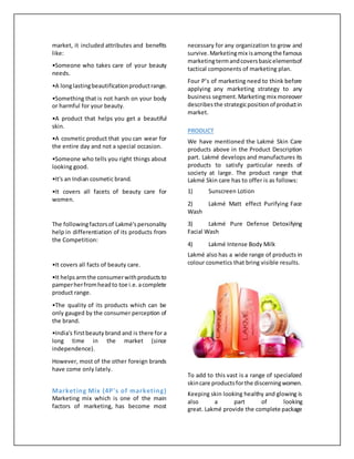 market, it included attributes and benefits
like:
•Someone who takes care of your beauty
needs.
•A longlastingbeautificationproductrange.
•Something that is not harsh on your body
or harmful for your beauty.
•A product that helps you get a beautiful
skin.
•A cosmetic product that you can wear for
the entire day and not a special occasion.
•Someone who tells you right things about
looking good.
•It's an Indian cosmetic brand.
•It covers all facets of beauty care for
women.
The followingfactorsof Lakmé'spersonality
help in differentiation of its products from
the Competition:
•It covers all facts of beauty care.
•It helpsarmthe consumerwithproductsto
pamperherfromheadto toe i.e.acomplete
product range.
•The quality of its products which can be
only gauged by the consumer perception of
the brand.
•India's firstbeauty brand and is there for a
long time in the market (since
independence).
However, most of the other foreign brands
have come only lately.
Marketing Mix (4P's of marketing)
Marketing mix which is one of the main
factors of marketing, has become most
necessary for any organization to grow and
survive.Marketingmix isamongthe famous
marketingtermandcoversbasicelementsof
tactical components of marketing plan.
Four P’s of marketing need to think before
applying any marketing strategy to any
business segment.Marketing mix moreover
describesthe strategicpositionof productin
market.
PRODUCT
We have mentioned the Lakmé Skin Care
products above in the Product Description
part. Lakmé develops and manufactures its
products to satisfy particular needs of
society at large. The product range that
Lakmé Skin care has to offer is as follows:
1) Sunscreen Lotion
2) Lakmé Matt effect Purifying Face
Wash
3) Lakmé Pure Defense Detoxifying
Facial Wash
4) Lakmé Intense Body Milk
Lakmé also has a wide range of products in
colour cosmetics that bring visible results.
To add to this vast is a range of specialized
skincare productsforthe discerningwomen.
Keeping skin looking healthy and glowing is
also a part of looking
great. Lakmé provide the complete package
 