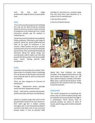 with the skin care range
andthe wide range of colourstospiceupthe
look.
PRICE
Price isthe secondcomponentof marketing
mix and can be determined by company
based on various economic factors and cost
of production and marketing. Price is what
consumers actually pay for product in
marketing mix.
Lakmé haspriceditsproductsreasonablyfor
Indiancustomers.Theyhave a vast range of
products which are priced differently and
cater to all types of customers in the
country. Indian women are price cautions
andtheywantvalue formoneyandtheyalso
spend wisely, they avoidexperimenting and
therefore taking the above things into
consideration,Lakmé makes sure that they
provide the best qualityin the best possible
price, hence leaving behind their
competitors.
PLACE
Costumers will purchase the product from
place where it is located.Place inmarketing
mix can be seen as distribution channel and
cover physical store as well as virtual store
on internet.
There are two categories of channels of
distribution
Prestige - Department stores, specialty
stores and chain department stores.
Broad - food stores, cosmetic discounters,
warehouse clubs,and mass merchandisers.
Lakmé is a product range that caters to the
beautification needs of not only women in
their adult age but in today's context
teenagers also. It has a brand personality of
someone who takes care of you and your
beauty needs. It tries to position itself
amongst its consumers as a product range
that will help them look beautiful as is
evident from its catchphrases:
1. On top of the world!
2. Source of radiant beauty.
Lakmé Skin Care Products are easily
available. From departmental stores to big
retail stores like Shopper's Stop, etc. will
have Lakmé Products available with them.
Malls have a special demonstration of the
products for the customers who are willing
to buy the products.
PROMOTION
The fourth component of marketing mix
covers way of communications being used
by marketers to convey product message in
a marketplace. There various ways to
promote product by means of word of
mouth,advertising,publicrelationandpoint
of sale.
 