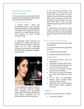 Promotional Strategies
Purpose of Promotion
To increase customerawarenessbothof the
productsand knowledge aboutthe products
desirable features and benefits.
Elements of Promotion
1. Personal selling - Lakmé uses
personally selling as a very important
aspectof promotion.The demonstration
of products and making sure that the
customers try experimenting with the
new products are done through
personal selling.
2. Advertising- Lakmé advertises its
products on a regular basis, they use
celebrities like Yana Gupta, Indrani Das
Gupta, etc for their advertising
campaigns.The mediumof advertisingis
print media like newspapers, magazines
and television.
3. Direct Marketing- Lakmé has kept in
touch with their customers through
mails, telephone and non-personal
contact tools.They take feedbacksfrom
their specific customers and try
providing them with what they want.
4. Trail and service promotion- The
demonstration of their products and
services that they provide at various
malls and also the discounts that they
offer on their products is a part of this
promotion. They have offers such as A
small 30ml tube of the new Skin
brightening gel free with the Sunscreen
lotion.
5. Sponsorship- They support certain
events or people for their promotion
andtocome inthe eyesofeverypossible
consumer like the Lakmé fashion week,
etc.
Objectives Of Promotional Strategy
1. To provide information and educate
the customers
2. To increase demandand usage of the
products.
3. To differentiate the products.
4. To stabilize existing activity levels
Segmentation
 On the basis of density: Urban, Sub-
urban, Rural
 On the basis of gender: Male ,Female
 On the basis of demographic age: (18-
25, 25-35, 35-45, 45-55, 55-65)
 On the basis of occupation: Working
women house wife students
 On the basis of social class: Working
Class, Upper Class, Middle Class Lower
Class
 On the basis of psychographic
lifestyle: Culture oriented, Sports
oriented, Outdoor oriented
 Geographic region: India (Focusing on
Delhi, Mumbai, Kolkata, Bangalore
and Jaipur)
Targeting
The target market of the product is as follows:
 On the basis of density
 