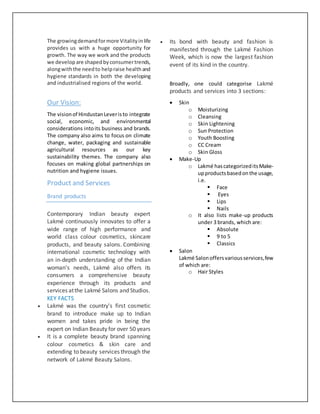 The growingdemandformore Vitalityinlife
provides us with a huge opportunity for
growth. The way we work and the products
we developare shapedbyconsumertrends,
alongwiththe needto helpraise healthand
hygiene standards in both the developing
and industrialised regions of the world.
Our Vision:
The visionof HindustanLeveristo integrate
social, economic, and environmental
considerations intoits business and brands.
The company also aims to focus on climate
change, water, packaging and sustainable
agricultural resources as our key
sustainability themes. The company also
focuses on making global partnerships on
nutrition and hygiene issues.
Product and Services
Brand products
Contemporary Indian beauty expert
Lakmé continuously innovates to offer a
wide range of high performance and
world class colour cosmetics, skincare
products, and beauty salons. Combining
international cosmetic technology with
an in-depth understanding of the Indian
woman’s needs, Lakmé also offers its
consumers a comprehensive beauty
experience through its products and
services atthe Lakmé Salons and Studios.
KEY FACTS
 Lakmé was the country's first cosmetic
brand to introduce make up to Indian
women and takes pride in being the
expert on Indian Beauty for over 50 years
 It is a complete beauty brand spanning
colour cosmetics & skin care and
extending to beauty services through the
network of Lakmé Beauty Salons.
 Its bond with beauty and fashion is
manifested through the Lakmé Fashion
Week, which is now the largest fashion
event of its kind in the country.
Broadly, one could categorise Lakmé
products and services into 3 sections:
 Skin
o Moisturizing
o Cleansing
o Skin Lightening
o Sun Protection
o Youth Boosting
o CC Cream
o Skin Gloss
 Make-Up
o Lakmé hascategorizeditsMake-
upproducts basedonthe usage,
i.e.
 Face
 Eyes
 Lips
 Nails
o It also lists make-up products
under 3 brands, which are:
 Absolute
 9 to 5
 Classics
 Salon
Lakmé Salonoffersvariousservices,few
of which are:
o Hair Styles
 