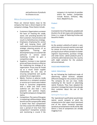 and preference of products
he chooses to use.
Micro Environmental Factors
These are internal factors close to the
company that have a direct impact on the
company's strategy. These factors include:
 Customers:Organizationssurviveon
the basis of meeting the needs,
wants and providing benefits for
theircustomers.Failuretodoso will
result in a failed business strategy.
 Employees: Employing the correct
staff and keeping these staff
motivatedisan essential partof the
strategic planning process of an
organization. Training and
development plays an essential role
particular in service sector
marketing in-order to gain a
competitive edge.
 Suppliers: Increase in raw material
priceswill have aknock on effecton
the marketing mix strategy of an
organization. Prices may be forced
up as a result. Closer supplier
relationships are one way of
ensuring competitive and quality
products for an organization.
 Media: Positive or adverse media
attentions to a company's product
or service caninsome casesmakeor
break it. Consumer programmes
with a wider and more direct
audience can also have a very
powerful and positive impact,
forcingthe companyto change their
tactics.
 Competitors:The name of the game
inmarketingisdifferentiation.What
benefitcanthe companyofferwhich
is better than their competitors?
Can they sustain this differentiation
over a period of time from their
competitors? Competitor analysis
and monitoring is crucial if the
company is to maintain its position
within the market. Competitors
include Revlon, Oriflame, Mac,
Avon, Maybelline,etc.
Product
Face
A complete line of foundations,powdersand
blushers for all skin types and complexions.
Come in a range of flattering finishes and
beautiful shades.
Price
As the product umbrella of Lakmé is vast,
whichcatersforcosmeticandskincare need
for almost all kind of women, hence the
pricingstructure reflectsvariationinmarket-
segment requirements, purchase timings
and order levels. Lakmé product's price is
uniformly administered across the country
with slight variation for the products
delivered abroad.
PLACE AND PROMOTION
Lakmé -Advertising
By not following the traditional mode of
advertising, Lakmé Unilever, adopted
different strategy for the product launches
The company do not use mass media
marketing for the launch or advertising
Lakmé Products; They have adopted the
education'strategythatmeanstheyeducate
their customer about the use of the
products.
Getting the focus right
The 'aspirational' qualification would mean
Lakmé; would compete at what the
companyterms the 'upper-mass'(premium)
end of the colour cosmetics spectrum
(productspricedbetween Rs 85 and Rs 250)
where a slew of competitors are already
slugging it out.
 