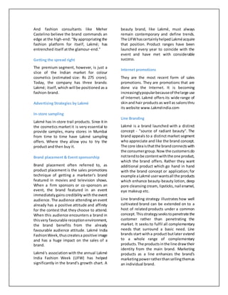 And fashion consultants like Meher
Castelino believe the brand commands an
edge at the high-end: ''By appropriating the
fashion platform for itself, Lakmé; has
entrenched itself at the glamour-end.''
Getting the spread right
The premium segment, however, is just a
slice of the Indian market for colour
cosmetics (estimated size: Rs 275 crore).
Today, the company has three brands:
Lakmé; itself, which will be positioned as a
fashion-brand.
Advertising Strategies by Lakmé
In-store sampling
Lakmé has in-store trail products. Since it in
the cosmetics market it is very essential to
provide samples, many stores in Mumbai
from time to time have Lakmé sampling
offers. Where they allow you to try the
product and then buy it.
Brand placement & Event sponsorship
Brand placement often referred to, as
product placement is the sales promotions
technique of getting a marketer's brand
featured in movies and television shows.
When a firm sponsors or co-sponsors an
event, the brand featured in an event
immediatelygains credibility with the event
audience. The audience attending an event
already has a positive attitude and affinity
for the contest that they choose to attend.
When this audience encounters a brand in
thisvery favourable receptionenvironment,
the brand benefits from the already
favourable audience attitude. Lakmé India
FashionWeek,thuscreatesa positive image
and has a huge impact on the sales of a
brand.
Lakmé's association with the annual Lakmé
India Fashion Week (LIFW) has helped
significantly in the brand's growth chart. A
beauty brand, like Lakmé, must always
remain contemporary and define trends.
The LIFWhascertainlyhelped Lakméacquire
that position. Product ranges have been
launched every year to coincide with the
event and have met with considerable
success.
Internet promotions
They are the most recent form of sales
promotions. They are promotions that are
done via the Internet. It is becoming
increasinglypopularbecauseof thelarge use
of Internet. Lakmé offers its wide range of
skinand hair products as well as salonsthru
its website www.Lakméindia.com
Line Branding
Lakmé is a brand launched with a distinct
concept - "source of radiant beauty". The
brand appeals to a distinct market segment
who appreciate and like the brand concept.
The core ideaisthatthe brandconnectswith
the consumergroup.Now the customersdo
nottendtobe contentwiththe one product,
which the brand offers. Rather they want
additional product which go hand in hand
with the brand concept or application; for
example aLakmé userwantsall the products
which enhance beauty-beauty lotion, deep
pore cleansing cream, lipsticks, nail enamel,
eye makeup etc.
Line branding strategy illustrates how well
cultivated brand can be extended on to a
host of related products under a common
concept.Thisstrategyseekstopenetrate the
customer rather than penetrating the
market. It seeks to fulfil all complementary
needs that surround a basic need. Line
brands start witha product butlater extend
to a whole range of complementary
products.The productsinthe line draw their
identity from the main brand. Marketing
products as a line enhances the brand's
marketingpowerratherthansellingthemas
an individual brand.
 