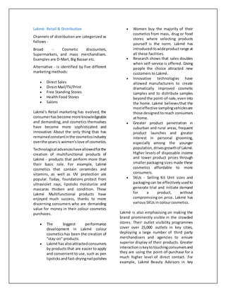 Lakmé- Retail & Distribution
Channels of distribution are categorized as
follows -
Broad - Cosmetic discounters,
Supermarkets, and mass merchandisers.
Examples are D-Mart, Big Bazaar etc.
Alternative - is identified by five different
marketing methods:
 Direct Sales
 Direct Mail/TV/Print
 Free Standing Stores
 Health Food Stores
 Salons
Lakmé's Retail marketing has evolved, the
consumerhas become more knowledgeable
and demanding, and cosmetics themselves
have become more sophisticated and
innovative. About the only thing that has
remainedconstantinthe cosmeticsindustry
overthe yearsis women'slove of cosmetics.
Technological advanceshaveallowedforthe
creation of multifunctional products of
Lakmé - products that perform more than
their basic role. For example, Lakmé
cosmetics that contain ceramides and
vitamins, as well as UV protection are
popular. Today, foundations protect from
ultraviolet rays, lipsticks moisturize and
mascaras thicken and condition. These
Lakmé Multifunctional products have
enjoyed much success, thanks to more
discerning consumers who are demanding
value for money in their colour cosmetics
purchases.
 The biggest performance
development in Lakmé colour
cosmetics has been the creation of
"stay-on" products.
 Lakmé has alsoattractedconsumers
by products that are easier to apply
and convenient to use, such as pen
lipsticksandfast-dryingnailpolishes
 Women buy the majority of their
cosmetics from mass, drug or food
stores where selecting products
yourself is the norm. Lakmé has
introduceditswideproductrange at
all these facilities.
 Research shows that sales doubles
when self-service is offered. Giving
people the choice attracted new
customers to Lakmé.
 Innovative technologies have
allowed manufacturers to create
dramatically improved cosmetic
samples and to distribute samples
beyond the point-of-sale, even into
the home. Lakmé believesthat the
mosteffective samplingvehiclesare
those designed to reach consumers
at home.
 Greater product penetration in
suburban and rural areas, frequent
product launches and greater
interest in personal grooming,
especially among the younger
population,drivesgrowthof Lakmé.
Higher levels of disposable income
and lower product prices through
smaller packaging sizes made these
cosmetics affordable to more
consumers.
 SKUs - Selling Kit Unit sizes and
packagingcan be effectivelyusedto
generate trial and initiate demand
for a product, without
compromising on price. Lakmé has
various SKUs in colour cosmetics.
Lakmé is also emphasising on making the
brand prominently visible in the crowded
stores. Their outlet visibility programmes
cover over 25,000 outlets in key cities,
deploying a large number of third party
merchandisers and agencies to ensure
superior display of their products. Greater
interactioniskeytotouchingconsumersand
they are using the point-of-purchase for a
much higher level of direct contact. For
example, Lakmé Beauty Advisors in key
 