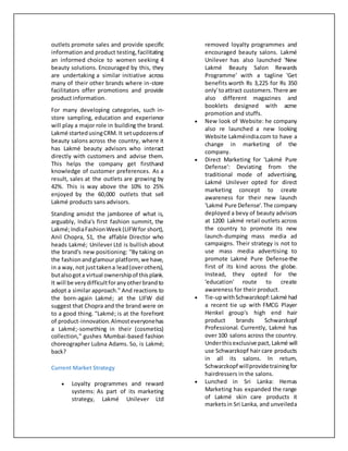 outlets promote sales and provide specific
information and product testing,facilitating
an informed choice to women seeking 4
beauty solutions. Encouraged by this, they
are undertaking a similar initiative across
many of their other brands where in-store
facilitators offer promotions and provide
product information.
For many developing categories, such in-
store sampling, education and experience
will play a major role in building the brand.
Lakmé startedusingCRM. It setupdozensof
beauty salons across the country, where it
has Lakmé beauty advisors who interact
directly with customers and advise them.
This helps the company get firsthand
knowledge of customer preferences. As a
result, sales at the outlets are growing by
42%. This is way above the 10% to 25%
enjoyed by the 60,000 outlets that sell
Lakmé products sans advisors.
Standing amidst the jamboree of what is,
arguably, India's first fashion summit, the
Lakmé;IndiaFashionWeek(LIFWfor short),
Anil Chopra, 51, the affable Director who
heads Lakmé; Unilever Ltd is bullish about
the brand's new positioning: ''By taking on
the fashionandglamour platform,we have,
in a way, not justtakena lead(overothers),
butalsogota virtual ownershipof thisplank.
It will be verydifficultforanyotherbrandto
adopt a similar approach.'' And reactions to
the born-again Lakmé; at the LIFW did
suggest that Chopra and the brand were on
to a good thing. ''Lakmé; is at the forefront
of product-innovation.Almosteveryonehas
a Lakmé;-something in their (cosmetics)
collection,'' gushes Mumbai-based fashion
choreographer Lubna Adams. So, is Lakmé;
back?
Current Market Strategy
 Loyalty programmes and reward
systems: As part of its marketing
strategy, Lakmé Unilever Ltd
removed loyalty programmes and
encouraged beauty salons. Lakmé
Unilever has also launched 'New
Lakmé Beauty Salon Rewards
Programme' with a tagline 'Get
benefits worth Rs 3,225 for Rs 350
only'toattract customers.There are
also different magazines and
booklets designed with acme
promotion and stuffs.
 New look of Website: he company
also re launched a new looking
Website Lakméindia.com to have a
change in marketing of the
company.
 Direct Marketing for 'Lakmé Pure
Defense': Deviating from the
traditional mode of advertising,
Lakmé Unilever opted for direct
marketing concept to create
awareness for their new launch
'Lakmé Pure Defense'.The company
deployed a bevy of beauty advisors
at 1200 Lakmé retail outlets across
the country to promote its new
launch-dumping mass media ad
campaigns. Their strategy is not to
use mass media advertising to
promote Lakmé Pure Defense-the
first of its kind across the globe.
Instead, they opted for the
'education' route to create
awareness for their product.
 Tie-upwithSchwarzkopf: Lakmé had
a recent tie up with FMCG Player
Henkel group's high end hair
product brands Schwarzkopf
Professional. Currently, Lakmé has
over 100 salons across the country.
Underthisexclusive pact, Lakmé will
use Schwarzkopf hair care products
in all its salons. In return,
Schwarzkopf willprovidetrainingfor
hairdressers in the salons.
 Lunched in Sri Lanka: Hemas
Marketing has expanded the range
of Lakmé skin care products it
marketsin Sri Lanka, and unveileda
 