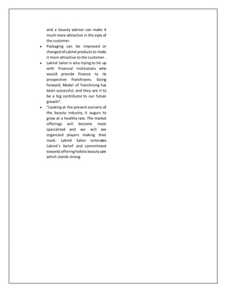 and a beauty adviser can make it
much more attractive in the eyes of
the customer.
 Packaging can be improved or
changedof Lakmé productsto make
it more attractive to the customer.
 Lakmé Salon is also trying to tie up
with financial institutions who
would provide finance to its
prospective franchisees. Going
forward, Model of franchising has
been successful, and they see it to
be a big contributor to our future
growth”.
 “Looking at the present scenario of
the beauty industry, it augurs to
grow at a healthy rate. The market
offerings will become more
specialized and we will see
organized players making their
mark. Lakmé Salon reiterates
Lakmé’s belief and commitment
towardsofferingholisticbeautycare
which stands strong
 
