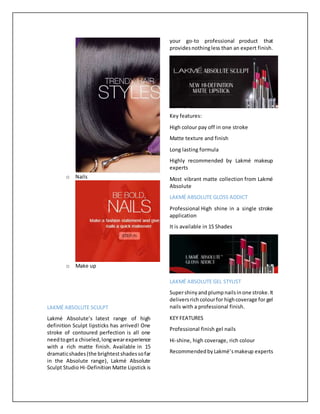 o Nails
o Make up
LAKMÉ ABSOLUTE SCULPT
Lakmé Absolute’s latest range of high
definition Sculpt lipsticks has arrived! One
stroke of contoured perfection is all one
needtogeta chiseled,longwearexperience
with a rich matte finish. Available in 15
dramaticshades(the brightestshadessofar
in the Absolute range), Lakmé Absolute
Sculpt Studio Hi-Definition Matte Lipstick is
your go-to professional product that
providesnothingless than an expert finish.
Key features:
High colour pay off in one stroke
Matte texture and finish
Long lasting formula
Highly recommended by Lakmé makeup
experts
Most vibrant matte collection from Lakmé
Absolute
LAKMÉ ABSOLUTE GLOSS ADDICT
Professional High shine in a single stroke
application
It is available in 15 Shades
LAKMÉ ABSOLUTE GEL STYLIST
Supershinyand plumpnailsinone stroke.It
deliversrich colourfor highcoverage for gel
nails with a professional finish.
KEY FEATURES
Professional finish gel nails
Hi-shine, high coverage, rich colour
RecommendedbyLakmé’smakeup experts
 