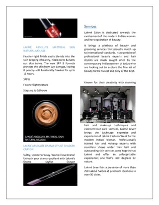 LAKMÉ ABSOLUTE MATTREAL SKIN
NATURAL MOUSSE
Feather-light finish easily blends into the
skin keeping it healthy, hidespores & evens
out skin tones. The new SPF 8 formula
protects the skin from sun damage, leaving
it peachy-soft & naturally flawless for up to
16 hours.
SPF 8
Feather light texture
Stays up to 16 hours
LAKMÉ ABSOLUTE DRAMA STYLIST SHADOW
CRAYON
Sultry,somberorsassy.Womenlovedrama!
Unleash your drama quotient with Lakmé's
Drama Stylist Crayon
Services
Lakmé Salon is dedicated towards the
evolvement of the modern Indian woman
and her exploration of beauty.
It brings a plethora of beauty and
grooming services that proudly match up
to international standards. Its repertoire of
professional beauty experts and hair
stylists are much sought after by the
contemporary Indianwomen of today who
are looking out to explore the fine art of
beauty to the fullest and only by the best.
Known for their creativity with stunning
hair and make-up techniques and
excellent skin care services, Lakmé Lever
brings the backstage expertise and
experience of Lakmé Fashion Week to the
modern Indian woman. Professionally
trained hair and makeup experts with
countless shows under their belt and
outstanding skinservicescome together at
Lakmé and offer an unforgettable
experience; one that’s 360 degrees by
nature.
Lakmé Lever has a presence of more than
250 Lakmé Salons at premium locations in
over 50 cities.
 