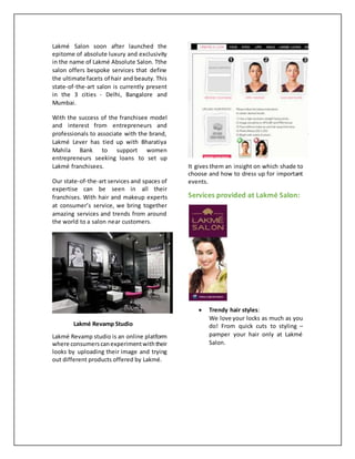 Lakmé Salon soon after launched the
epitome of absolute luxury and exclusivity
in the name of Lakmé Absolute Salon. Tthe
salon offers bespoke services that define
the ultimate facets of hair and beauty. This
state-of-the-art salon is currently present
in the 3 cities - Delhi, Bangalore and
Mumbai.
With the success of the franchisee model
and interest from entrepreneurs and
professionals to associate with the brand,
Lakmé Lever has tied up with Bharatiya
Mahila Bank to support women
entrepreneurs seeking loans to set up
Lakmé franchisees.
Our state-of-the-art services and spaces of
expertise can be seen in all their
franchises. With hair and makeup experts
at consumer’s service, we bring together
amazing services and trends from around
the world to a salon near customers.
Lakmé Revamp Studio
Lakmé Revamp studio is an online platform
where consumerscanexperimentwiththeir
looks by uploading their image and trying
out different products offered by Lakmé.
It gives them an insight on which shade to
choose and how to dress up for important
events.
Services provided at Lakmé Salon:
 Trendy hair styles:
We love your locks as much as you
do! From quick cuts to styling –
pamper your hair only at Lakmé
Salon.
 