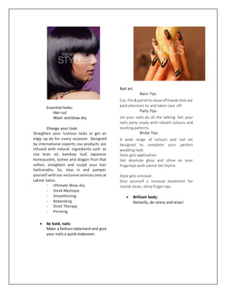 Essential looks:
Hair cut
Wash and blow dry
Change your look:
Straighten your lustrous locks or get an
edgy up-do for every occasion. Designed
by international experts; our products are
infused with natural ingredients such as
rice bran oil, bamboo leaf, Japanese
honeysuckle, lychee and dragon fruit that
soften, straighten and sculpt your hair
fashionably. So, step in and pamper
yourself withour exclusive services only at
Lakmé Salon.
- Ultimate Blow-dry
- Sleek Mystique
- Smoothening
- Rebonding
- Strait Therapy
- Perming
 Be bold, nails:
Make a fashion statement and give
your nails a quick makeover.
Nail art:
Basic Tips
Cut, file &polishto show off hands that are
paid attention to and taken care off.
Party Tips
Let your nails do all the talking. Get your
nails party ready with vibrant colours and
exciting patterns.
Bridal Tips
A wide range of colours and nail art
designed to complete your perfect
wedding look.
Style gels application:
Get absolute gloss and shine on your
fingertips with Lakmé Gel Stylist.
Style gels removal:
Give yourself a removal treatment for
crystal clean, shiny finger tips.
 Brilliant body:
Detoxify, de-stress and relax!
 