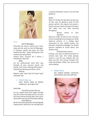 Head:
Hot Oil Massages
Stimulate the nerves; nourish your roots,
scalp and hair with our Hot Oil Massages.
It increases vitality and gives you that
healthy hair after - glow, leaving your hair
relaxed and rejuvenated.
Choose from: Coconut Oil / Aroma /
Almond Oil / Olive Oil
Body:
Let our professionals work their way
through all your pressure points and
choose from three relaxing alternatives -
Detoxifying, Relaxing and Stress relief.
Waxing:
Regular sugar wax/ lipid /oil based wax/
chocolate wax
 Perfect make-up:
From festive looks to fashion
makeovers, we’ve got it all!
Every day:
Casual/every day make up
Let our experts work their magic and give
you the perfect everyday look to suit your
skin tone and personality type. Dress up or
dressdownanylookwithEverydaymakeup.
Party Makeup
Be the life of the partywithconcealingparty
makeup that’s perfect for an evening out or
a special celebration. So put it on and stay
gorgeous.
Bridal:
When it’s D-day, the day when all eyes are
on you, you are going to want to look
picture perfect. Our experts will create a
lookto suit your outfit,the type of function
and make sure you look stunning
throughout.
Beauty comes to your
doorstep
Allow our make-up artist to can visit your
home or wedding venue and give our bride
make-up services in a setting most
convenient to you. Kindly contact the
Customer Experience Manager for details
(Service available at select Salons and
Studios only).
Bridal Glimpse Service
Perhaps, you wish to experiment with an
entirely new look. The bridal glimpse
service is just for you. Explore and see
what you like. This service includes trial
make-up (Kroylan / Mac), hair service and
saree draping.
 Radiant faces:
Our experts pamper, moisturize
and enhance your skin with care.
 