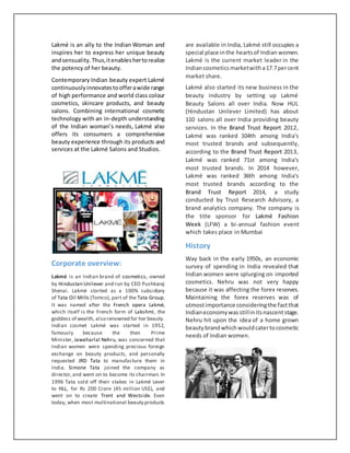 Lakmé is an ally to the Indian Woman and
inspires her to express her unique beauty
andsensuality.Thus,itenableshertorealize
the potency of her beauty.
Contemporary Indian beauty expert Lakmé
continuouslyinnovatestoofferawide range
of high performance and world class colour
cosmetics, skincare products, and beauty
salons. Combining international cosmetic
technology with an in-depth understanding
of the Indian woman’s needs, Lakmé also
offers its consumers a comprehensive
beauty experience through its products and
services at the Lakmé Salons and Studios.
Corporate overview:
Lakmé is an Indian brand of cosmetics, owned
by Hindustan Unilever and run by CEO Pushkaraj
Shenai. Lakmé started as a 100% subsidiary
of Tata Oil Mills (Tomco), part of the Tata Group.
It was named after the French opera Lakmé,
which itself is the French form of Lakshmi, the
goddess of wealth, also renowned for her beauty.
Indian cosmet Lakmé was started in 1952,
famously because the then Prime
Minister, Jawaharlal Nehru, was concerned that
Indian women were spending precious foreign
exchange on beauty products, and personally
requested JRD Tata to manufacture them in
India. Simone Tata joined the company as
director,and went on to become its chairman. In
1996 Tata sold off their stakes in Lakmé Lever
to HLL, for Rs 200 Crore (45 million US$), and
went on to create Trent and Westside. Even
today, when most multinational beauty products
are available in India, Lakmé still occupies a
special place inthe heartsof Indian women.
Lakmé is the current market leader in the
Indiancosmeticsmarketwitha17.7percent
market share.
Lakmé also started its new business in the
beauty industry by setting up Lakmé
Beauty Salons all over India. Now HUL
(Hindustan Unilever Limited) has about
110 salons all over India providing beauty
services. In the Brand Trust Report 2012,
Lakmé was ranked 104th among India's
most trusted brands and subsequently,
according to the Brand Trust Report 2013,
Lakmé was ranked 71st among India's
most trusted brands. In 2014 however,
Lakmé was ranked 36th among India's
most trusted brands according to the
Brand Trust Report 2014, a study
conducted by Trust Research Advisory, a
brand analytics company. The company is
the title sponsor for Lakmé Fashion
Week (LFW) a bi-annual fashion event
which takes place in Mumbai
History
Way back in the early 1950s, an economic
survey of spending in India revealed that
Indian women were splurging on imported
cosmetics. Nehru was not very happy
because it was affecting the forex reserves.
Maintaining the forex reserves was of
utmostimportance consideringthe factthat
Indianeconomywasstillinitsnascentstage.
Nehru hit upon the idea of a home grown
beautybrandwhichwouldcatertocosmetic
needs of Indian women.
 
