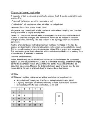 Character based methods-
A character or trait is a discrete property of a species (leaf). It can be assigned to each
species. E.g.
• “mammal” (all species are either mammals or not)
• “multicellular” (all species are either unicellular or multicellular)
• eye-color (grey, blue, green, brown, none)
• in general: any property with a finite number of states where changing from one state
to any other state is roughly equally likely
Under this classification internal nodes are assigned characters to minimize the total
number of character changes. The method that minimizes the number of character
changes is called parsimony. The tree selected is the topology which has maximum
parsimony.
Another character based method is maximum likelihood methods), in this type the
species are described by characteristics which evolve under some probabilistic model.
This is normally applied to genomic sequences (either DNA or amino acid sequences).
The tree (topology and branch lengths), which maximizes the likelihood of evolving from
a common root to all leaves is selected.
Distance based methods:
These methods require the definition of a distance function between the considered
species (i.e. the leaves of the tree). A tree is constructed (topology and branch length)
so that the distances between any pair of leaves can be mapped over the tree as
accurately as possible. Mapping the distance between a pair of leaves over the tree
means taking the sum of all branch lengths between these two leaves.
UPGMA:
UPGMA and neighbor joining are two widely used distance based method.
 Abbreviation of “Unweighted Pair Group Method with Arithmetic Mean”
 Originally developed for numeric taxonomy in 1958 by Sokal and Michener
 Simplest algorithm for tree construction, so it's fast!
 