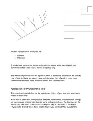 Another representation two type’s are-
o Labeled
o Unlabeled
A labeled tree has specific values assigned to its leaves, while an unlabeled tree,
sometimes called a tree shape, defines a topology only.
The number of possible trees for a given number of leaf nodes depends on the specific
type of tree, but there are always more multi-furcating than bifurcating trees, more
labeled than unlabeled trees, and more rooted than unrooted trees.
Application of Phylogenetic tree-
The most direct use is to find out the evolutionary history of your taxa and how they're
related to each other.
It can lead to other uses, both practical and pure. For example, in conservation biology
we can measure phylogenetic diversity using phylogenetic trees. The branches on the
evolutionary tree aren't drawn at random lengths, they're calculated to that length.
Phylogenetic diversity takes those lengths to give you an idea of how evolutionarily
 