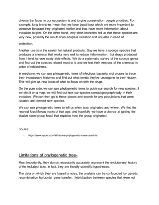 diverse the fauna in our ecosystem is and to give conservation people priorities. For
example, long branches mean that we have basal taxa which are more important to
conserve because they originated earlier and thus have more information about
evolution to give. On the other hand, very short branches tell us that these species are
very new, possibly the result of an adaptive radiation and are also in need of
protection.
Another use is in the search for natural products. Say we have a sponge species that
produces a chemical that works very well to reduce inflammation. But drugs produced
from it tend to have nasty side-effects. We do a systematic survey of the sponge genus
and find out the species related most to it, and we test their versions of the chemical in
order of relatedness.
In medicine, we can use phylogenetic trees of infectious bacteria and viruses to trace
their evolutionary histories and find out what trends they've undergone in their history.
This will give us new ideas of what to focus on with the drugs.
On the pure side, we can use phylogenetic trees to guide our search for new species. If
we plot it on a map, we will find out how our species spread geographically in their
evolution. We can then go to these places and search for any populations that were
isolated and formed new species.
We can use phylogenetic trees to tell us when taxa originated and where. We find the
nearest fossiliferous rocks of that age, and hopefully we have a chance at getting the
elusive stem-group fossil that explains how the group originated.
Source:
- https://www.quora.com/What-are-phylogenetic-trees-used-for
Limitations of phylogenetic tree-
Most importantly, they do not necessarily accurately represent the evolutionary history
of the included taxa. In fact, they are literally scientific hypotheses.
The data on which they are based is noisy; the analysis can be confounded by genetic
recombination horizontal gene transfer, hybridization between species that were not
 