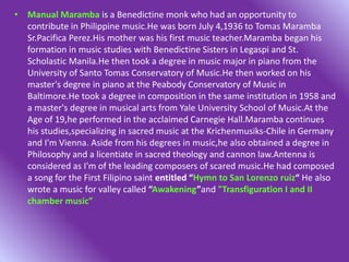 • Manual Maramba is a Benedictine monk who had an opportunity to
contribute in Philippine music.He was born July 4,1936 to Tomas Maramba
Sr.Pacifica Perez.His mother was his first music teacher.Maramba began his
formation in music studies with Benedictine Sisters in Legaspi and St.
Scholastic Manila.He then took a degree in music major in piano from the
University of Santo Tomas Conservatory of Music.He then worked on his
master's degree in piano at the Peabody Conservatory of Music in
Baltimore.He took a degree in composition in the same institution in 1958 and
a master's degree in musical arts from Yale University School of Music.At the
Age of 19,he performed in the acclaimed Carnegie Hall.Maramba continues
his studies,specializing in sacred music at the Krichenmusiks-Chile in Germany
and I'm Vienna. Aside from his degrees in music,he also obtained a degree in
Philosophy and a licentiate in sacred theology and cannon law.Antenna is
considered as I'm of the leading composers of scared music.He had composed
a song for the First Filipino saint entitled “Hymn to San Lorenzo ruiz“ He also
wrote a music for valley called “Awakening”and "Transfiguration I and II
chamber music”
 