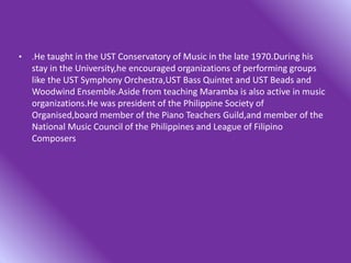• .He taught in the UST Conservatory of Music in the late 1970.During his
stay in the University,he encouraged organizations of performing groups
like the UST Symphony Orchestra,UST Bass Quintet and UST Beads and
Woodwind Ensemble.Aside from teaching Maramba is also active in music
organizations.He was president of the Philippine Society of
Organised,board member of the Piano Teachers Guild,and member of the
National Music Council of the Philippines and League of Filipino
Composers
 