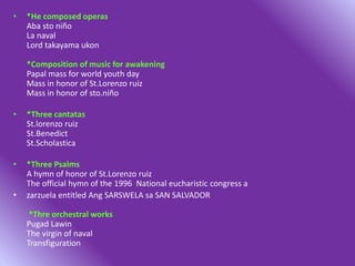 • *He composed operas
Aba sto niño
La naval
Lord takayama ukon
*Composition of music for awakening
Papal mass for world youth day
Mass in honor of St.Lorenzo ruiz
Mass in honor of sto.niño
• *Three cantatas
St.lorenzo ruiz
St.Benedict
St.Scholastica
• *Three Psalms
A hymn of honor of St.Lorenzo ruiz
The official hymn of the 1996 National eucharistic congress a
• zarzuela entitled Ang SARSWELA sa SAN SALVADOR
*Thre orchestral works
Pugad Lawin
The virgin of naval
Transfiguration
 