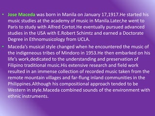 • Jose Maceda was born in Manila on January 17,1917.He started his
music studies at the academy of music in Manila.Later,he went to
Paris to study with Alfred Cortot.He eventually pursued advanced
studies in the USA with E.Robert Schimtz and earned a Doctorate
Degree in Ethnomusicology from UCLA.
• Maceda’s musical style changed when he encountered the music of
the indigeneous tribes of Mindoro in 1953.He then embarked on his
life’s work,dedicated to the understanding and preservation of
Filipino traditional music.His extensive research and field work
resulted in an immense collection of recorded music taken from the
remote mountain villages and far-flung inland communities in the
Philippines.Although his compositional approach tended to be
Western in style.Maceda combined sounds of the environment with
ethnic instruments.
 