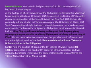 Ramon P.Santos was born in Pasig on January 25,1941 .He completed his
bachelor of music degree
at the College of Music.University of the Philippines.He finished his Master of
Music degree at Indiana University USA.He received his Doctor of Philosophy
degree in composition at the State University of New York,USA.He had also
pursued graduate studies in Ethnomusicology at the University of Illinios,USA
Santo's compositional style features chromaticism,music seria and electronic
components,combine with indigeneous Philippines music elements.His works
include Ding Ding nga diyawa,Nabasag na Banga at Ibat iba pang pinag
ugpong-ugpong na panalita sa wikang filipino para sa labing anim na yinig at
L’Bad. He had done extensive research on the gamelan music of Java as well
as the tradiyional music of the Ibaloi.Maranao,Mansaka,Bontoc,Yakan,and
Boholano teibes in the Philippines.
Santos held the position of Dean of the UP College of Music from 1978-
1988.At present,he is the head of UP Center of Ethnomusicology and was
appointed professor Emeritus of the same institution.He was conferred the
Title of National Artist for Music in 2014.
 