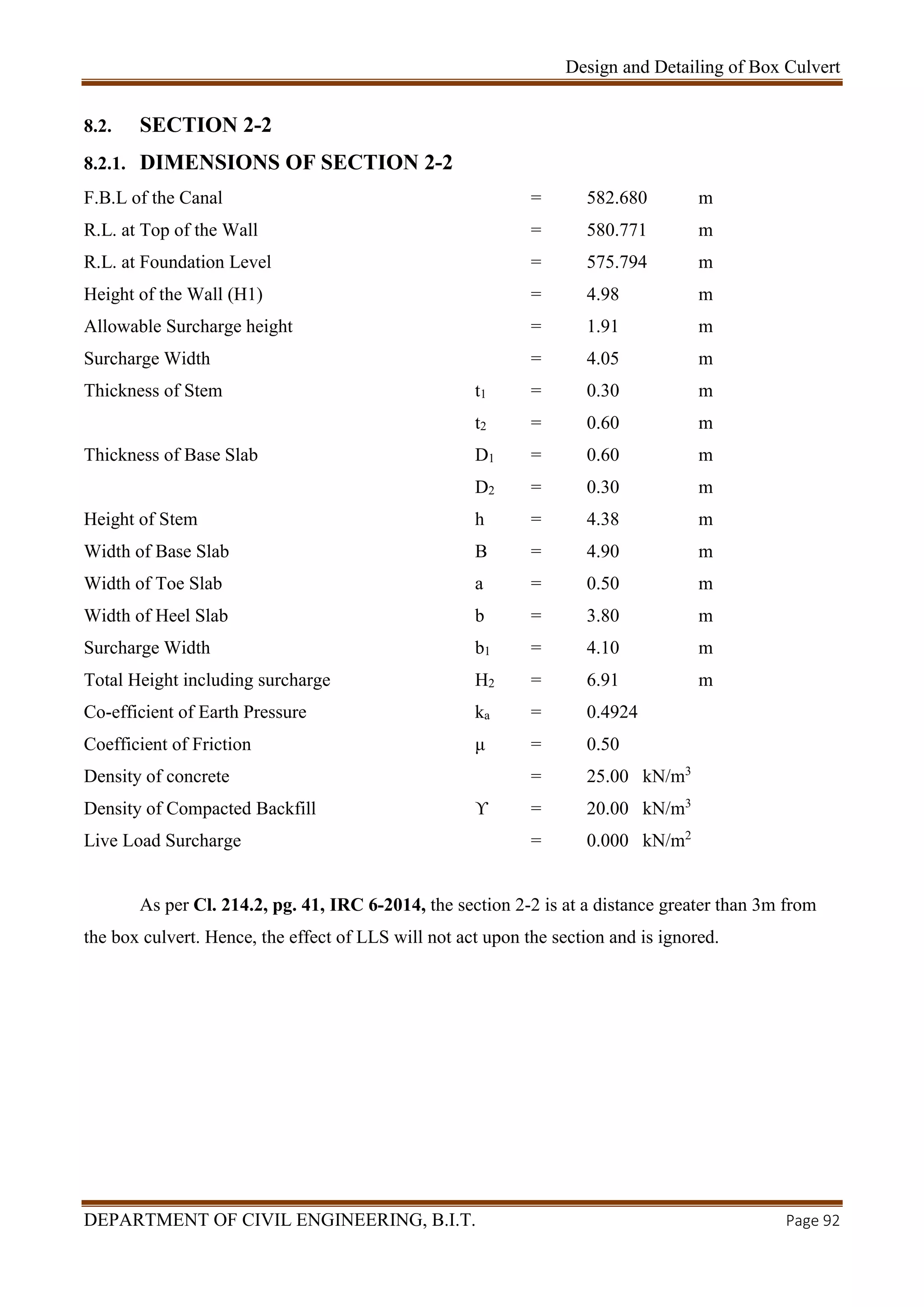 Design and Detailing of Box Culvert
DEPARTMENT OF CIVIL ENGINEERING, B.I.T. Page 92
8.2. SECTION 2-2
8.2.1. DIMENSIONS OF SECTION 2-2
F.B.L of the Canal = 582.680 m
R.L. at Top of the Wall = 580.771 m
R.L. at Foundation Level = 575.794 m
Height of the Wall (H1) = 4.98 m
Allowable Surcharge height = 1.91 m
Surcharge Width = 4.05 m
Thickness of Stem t1 = 0.30 m
t2 = 0.60 m
Thickness of Base Slab D1 = 0.60 m
D2 = 0.30 m
Height of Stem h = 4.38 m
Width of Base Slab B = 4.90 m
Width of Toe Slab a = 0.50 m
Width of Heel Slab b = 3.80 m
Surcharge Width b1 = 4.10 m
Total Height including surcharge H2 = 6.91 m
Co-efficient of Earth Pressure ka = 0.4924
Coefficient of Friction μ = 0.50
Density of concrete = 25.00 kN/m3
Density of Compacted Backfill ϒ = 20.00 kN/m3
Live Load Surcharge = 0.000 kN/m2
As per Cl. 214.2, pg. 41, IRC 6-2014, the section 2-2 is at a distance greater than 3m from
the box culvert. Hence, the effect of LLS will not act upon the section and is ignored.
 