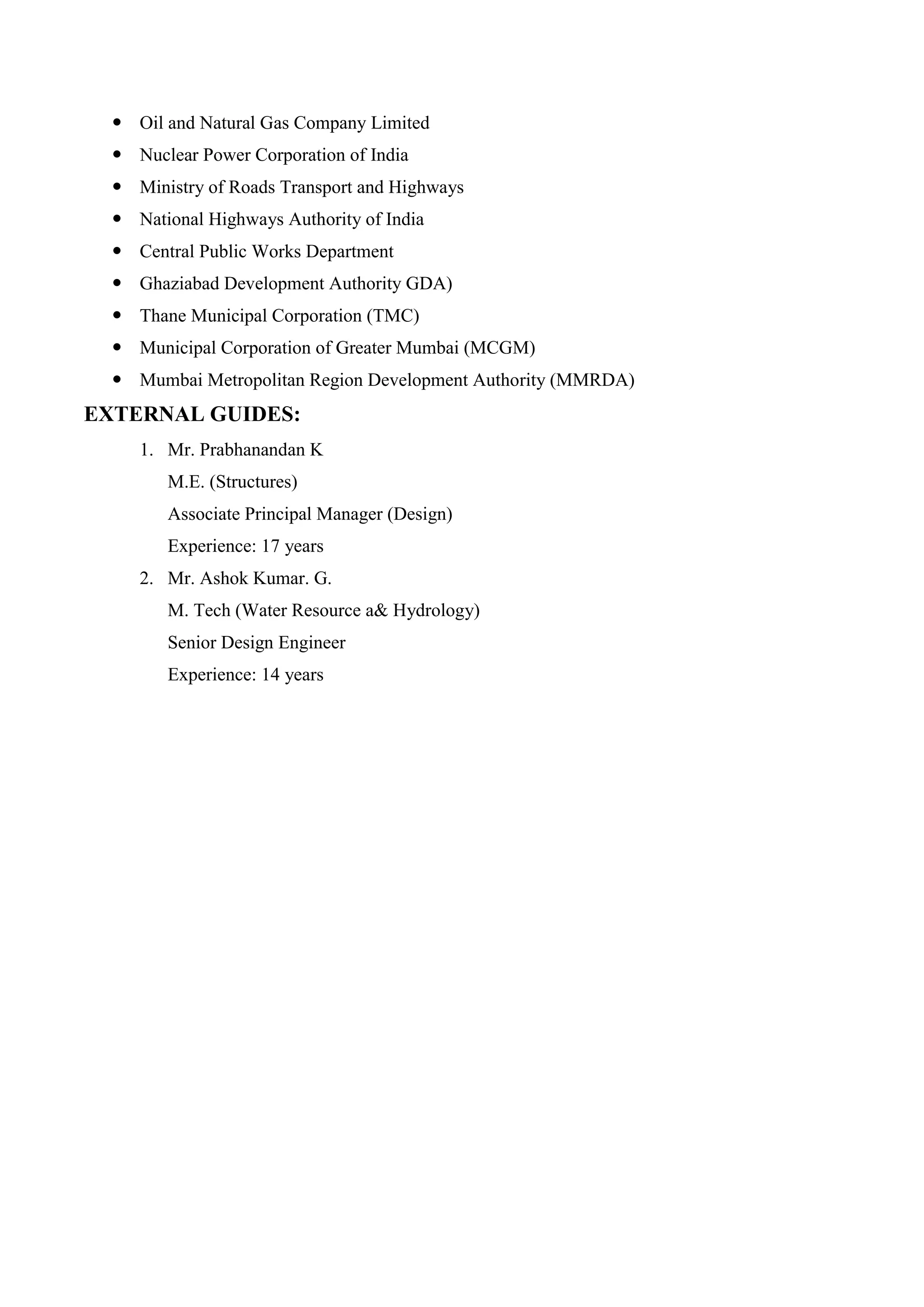  Oil and Natural Gas Company Limited
 Nuclear Power Corporation of India
 Ministry of Roads Transport and Highways
 National Highways Authority of India
 Central Public Works Department
 Ghaziabad Development Authority GDA)
 Thane Municipal Corporation (TMC)
 Municipal Corporation of Greater Mumbai (MCGM)
 Mumbai Metropolitan Region Development Authority (MMRDA)
EXTERNAL GUIDES:
1. Mr. Prabhanandan K
M.E. (Structures)
Associate Principal Manager (Design)
Experience: 17 years
2. Mr. Ashok Kumar. G.
M. Tech (Water Resource a& Hydrology)
Senior Design Engineer
Experience: 14 years
 