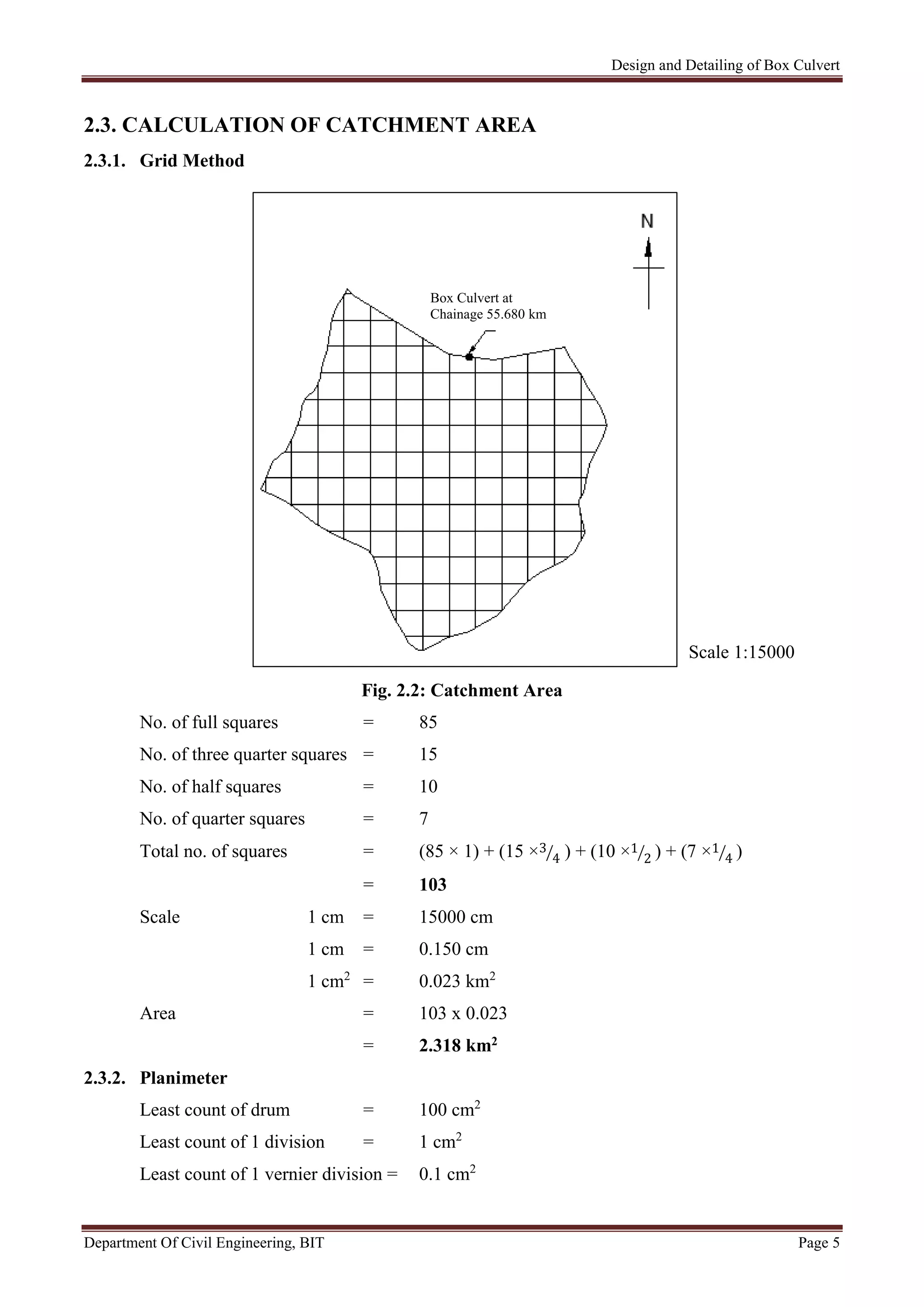 Design and Detailing of Box Culvert
Department Of Civil Engineering, BIT Page 5
2.3. CALCULATION OF CATCHMENT AREA
2.3.1. Grid Method
Fig. 2.2: Catchment Area
No. of full squares = 85
No. of three quarter squares = 15
No. of half squares = 10
No. of quarter squares = 7
Total no. of squares = (85 × 1) + (15 ×3
4 ) + (10 ×1
2 ) + (7 ×1
4 )
= 103
Scale 1 cm = 15000 cm
1 cm = 0.150 cm
1 cm2
= 0.023 km2
Area = 103 x 0.023
= 2.318 km2
2.3.2. Planimeter
Least count of drum = 100 cm2
Least count of 1 division = 1 cm2
Least count of 1 vernier division = 0.1 cm2
Scale 1:15000
Box Culvert at
Chainage 55.680 km
 