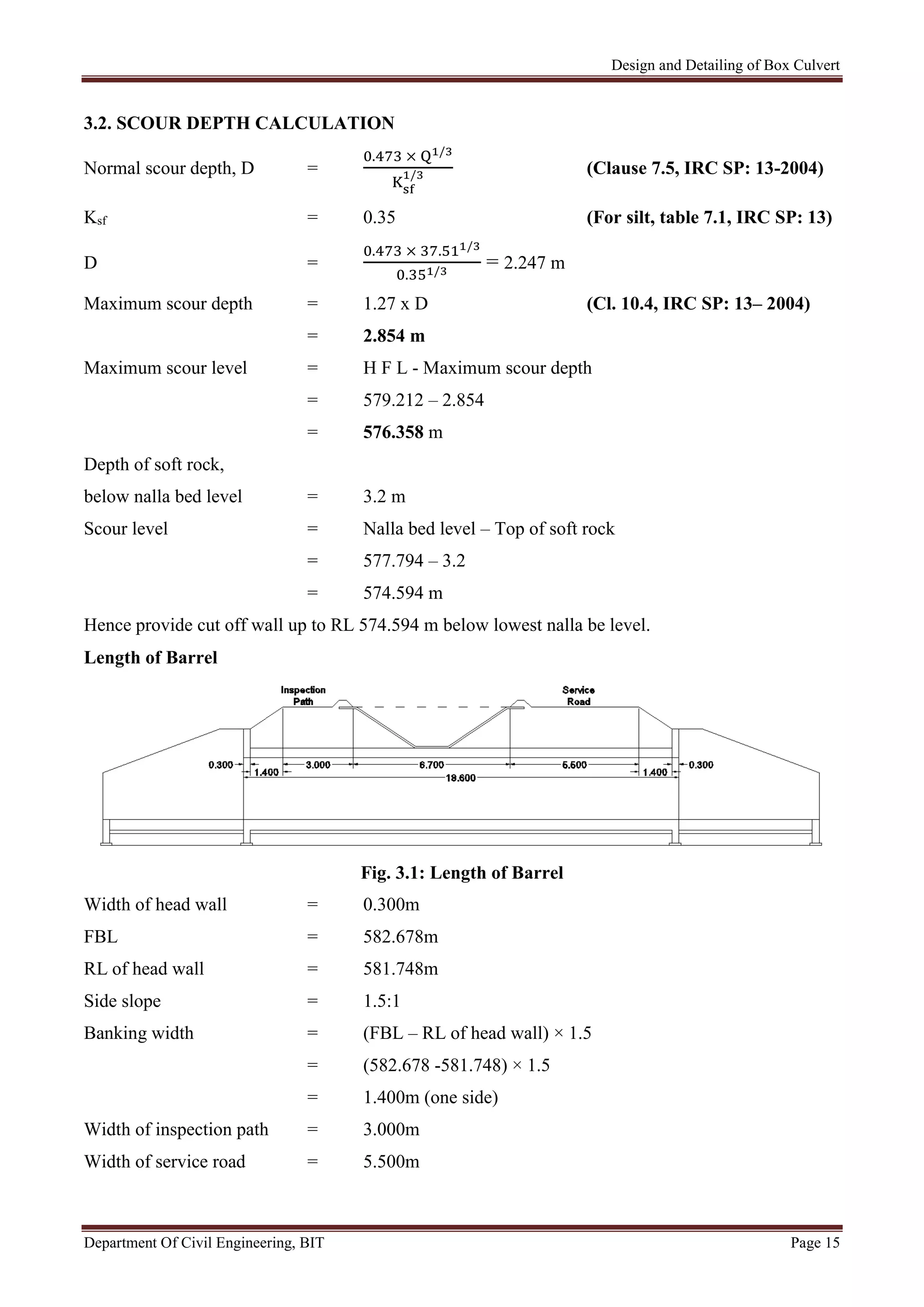 Design and Detailing of Box Culvert
Department Of Civil Engineering, BIT Page 15
3.2. SCOUR DEPTH CALCULATION
Normal scour depth, D =
. × /
/ (Clause 7.5, IRC SP: 13-2004)
Ksf = 0.35 (For silt, table 7.1, IRC SP: 13)
D =
. × . /
. /
= 2.247 m
Maximum scour depth = 1.27 x D (Cl. 10.4, IRC SP: 13– 2004)
= 2.854 m
Maximum scour level = H F L - Maximum scour depth
= 579.212 – 2.854
= 576.358 m
Depth of soft rock,
below nalla bed level = 3.2 m
Scour level = Nalla bed level – Top of soft rock
= 577.794 – 3.2
= 574.594 m
Hence provide cut off wall up to RL 574.594 m below lowest nalla be level.
Length of Barrel
Fig. 3.1: Length of Barrel
Width of head wall = 0.300m
FBL = 582.678m
RL of head wall = 581.748m
Side slope = 1.5:1
Banking width = (FBL – RL of head wall) × 1.5
= (582.678 -581.748) × 1.5
= 1.400m (one side)
Width of inspection path = 3.000m
Width of service road = 5.500m
 