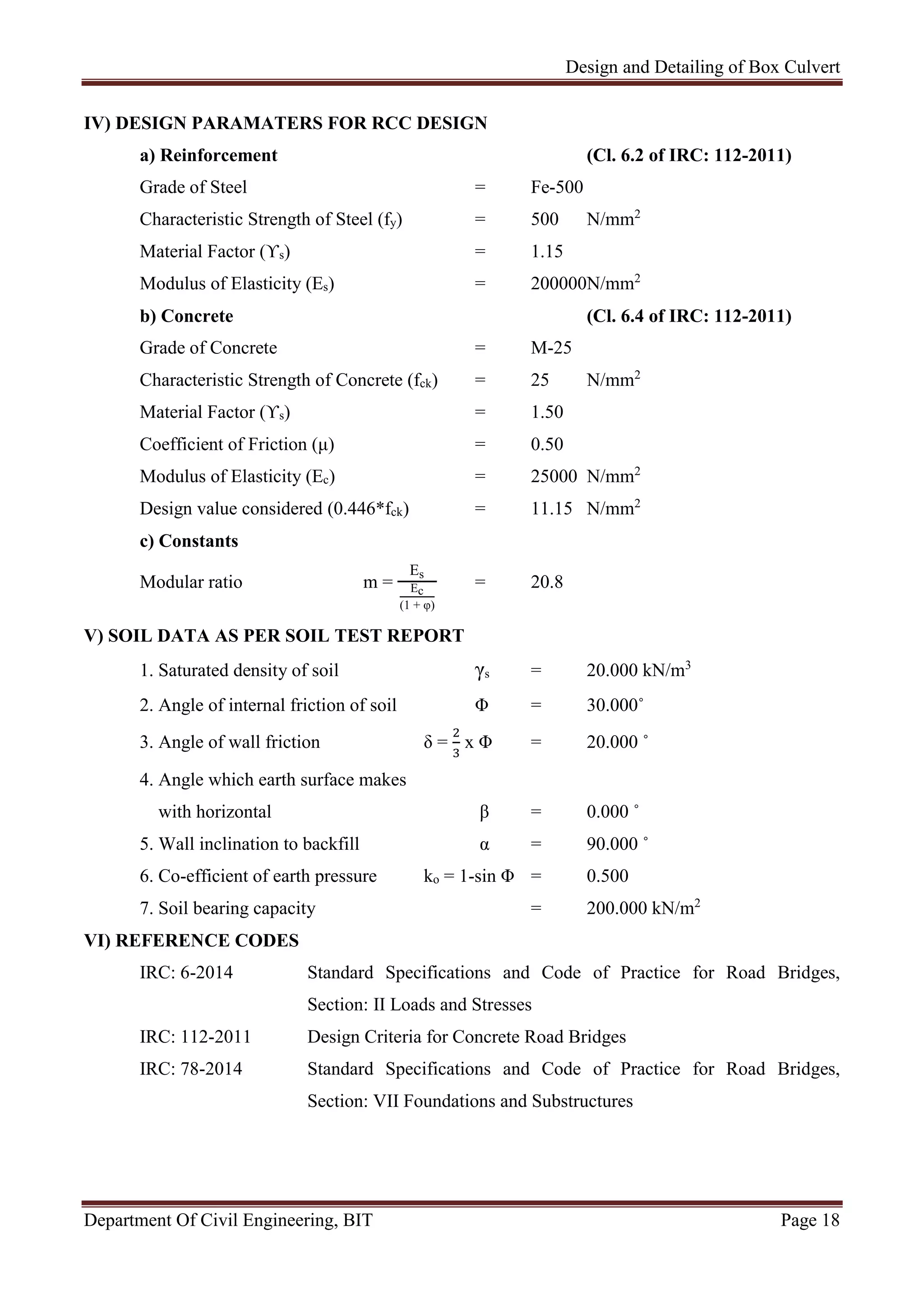Design and Detailing of Box Culvert
Department Of Civil Engineering, BIT Page 18
IV) DESIGN PARAMATERS FOR RCC DESIGN
a) Reinforcement (Cl. 6.2 of IRC: 112-2011)
Grade of Steel = Fe-500
Characteristic Strength of Steel (fy) = 500 N/mm2
Material Factor (ϒs) = 1.15
Modulus of Elasticity (Es) = 200000N/mm2
b) Concrete (Cl. 6.4 of IRC: 112-2011)
Grade of Concrete = M-25
Characteristic Strength of Concrete (fck) = 25 N/mm2
Material Factor (ϒs) = 1.50
Coefficient of Friction (μ) = 0.50
Modulus of Elasticity (Ec) = 25000 N/mm2
Design value considered (0.446*fck) = 11.15 N/mm2
c) Constants
Modular ratio m =
Es
Ec
(1 + φ)
= 20.8
V) SOIL DATA AS PER SOIL TEST REPORT
1. Saturated density of soil γs = 20.000 kN/m3
2. Angle of internal friction of soil Φ = 30.000˚
3. Angle of wall friction δ = x Φ = 20.000 ˚
4. Angle which earth surface makes
with horizontal β = 0.000 ˚
5. Wall inclination to backfill α = 90.000 ˚
6. Co-efficient of earth pressure ko = 1-sin Φ = 0.500
7. Soil bearing capacity = 200.000 kN/m2
VI) REFERENCE CODES
IRC: 6-2014 Standard Specifications and Code of Practice for Road Bridges,
Section: II Loads and Stresses
IRC: 112-2011 Design Criteria for Concrete Road Bridges
IRC: 78-2014 Standard Specifications and Code of Practice for Road Bridges,
Section: VII Foundations and Substructures
 