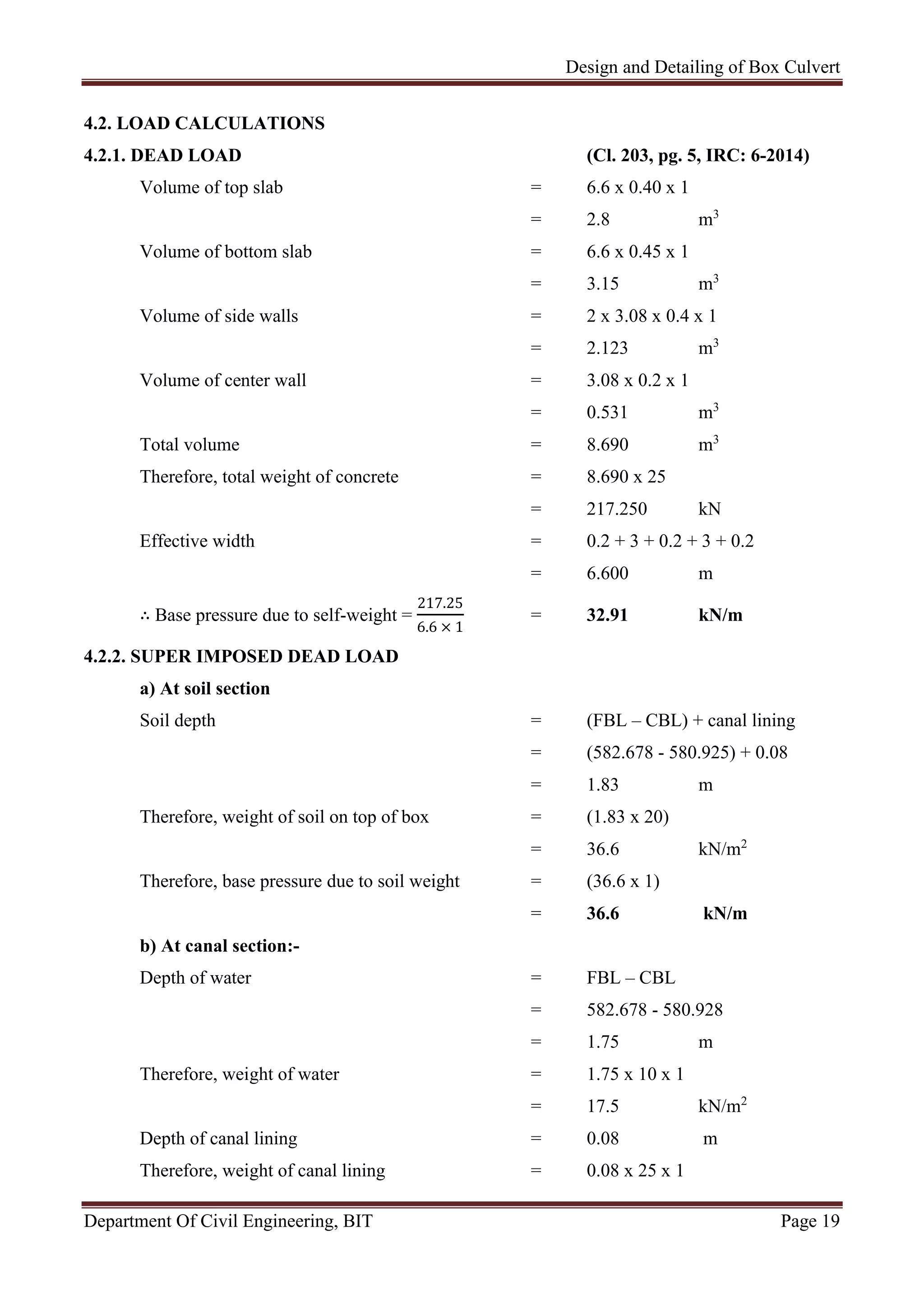 Design and Detailing of Box Culvert
Department Of Civil Engineering, BIT Page 19
4.2. LOAD CALCULATIONS
4.2.1. DEAD LOAD (Cl. 203, pg. 5, IRC: 6-2014)
Volume of top slab = 6.6 x 0.40 x 1
= 2.8 m3
Volume of bottom slab = 6.6 x 0.45 x 1
= 3.15 m3
Volume of side walls = 2 x 3.08 x 0.4 x 1
= 2.123 m3
Volume of center wall = 3.08 x 0.2 x 1
= 0.531 m3
Total volume = 8.690 m3
Therefore, total weight of concrete = 8.690 x 25
= 217.250 kN
Effective width = 0.2 + 3 + 0.2 + 3 + 0.2
= 6.600 m
∴ Base pressure due to self-weight =
217.25
6.6 × 1
= 32.91 kN/m
4.2.2. SUPER IMPOSED DEAD LOAD
a) At soil section
Soil depth = (FBL – CBL) + canal lining
= (582.678 - 580.925) + 0.08
= 1.83 m
Therefore, weight of soil on top of box = (1.83 x 20)
= 36.6 kN/m2
Therefore, base pressure due to soil weight = (36.6 x 1)
= 36.6 kN/m
b) At canal section:-
Depth of water = FBL – CBL
= 582.678 - 580.928
= 1.75 m
Therefore, weight of water = 1.75 x 10 x 1
= 17.5 kN/m2
Depth of canal lining = 0.08 m
Therefore, weight of canal lining = 0.08 x 25 x 1
 
