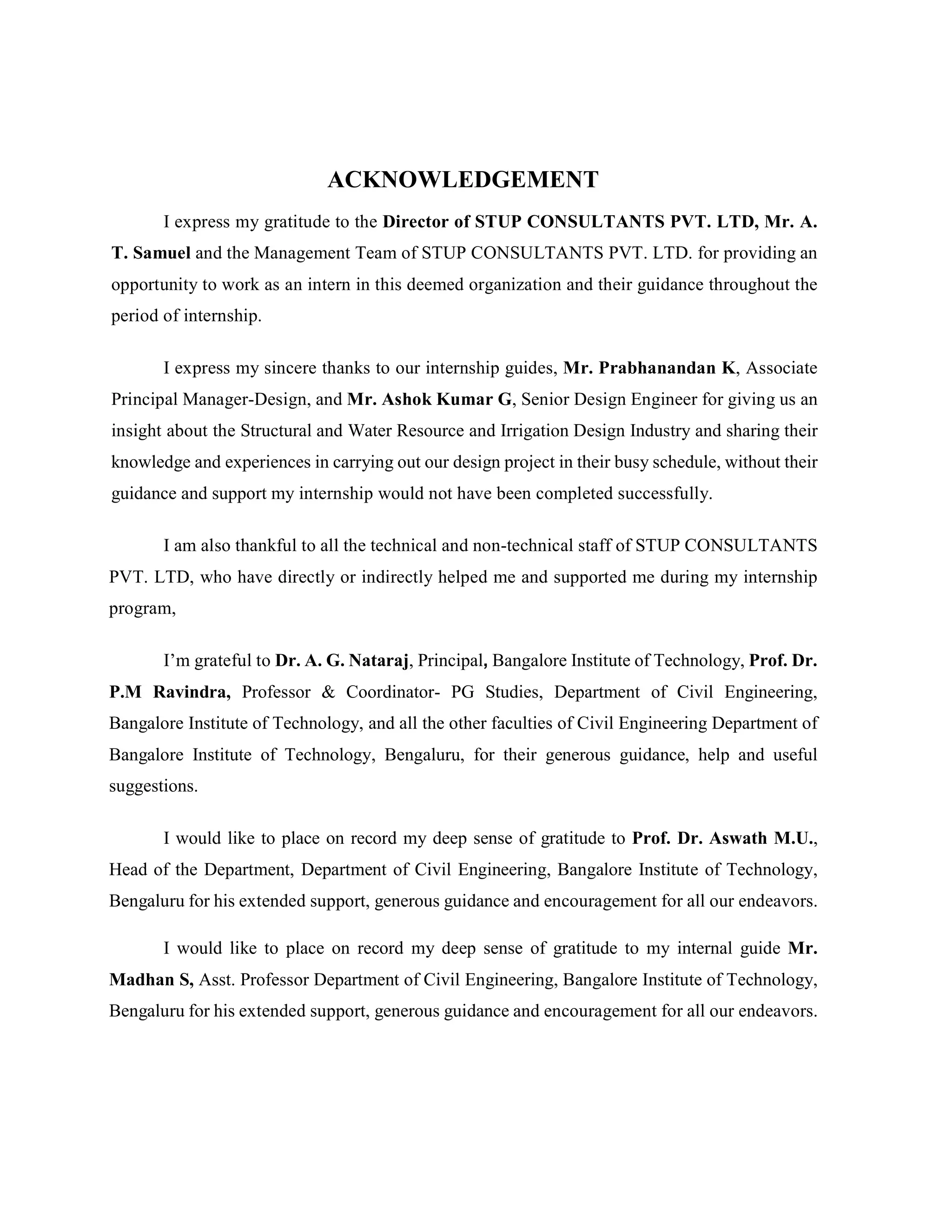 ACKNOWLEDGEMENT
I express my gratitude to the Director of STUP CONSULTANTS PVT. LTD, Mr. A.
T. Samuel and the Management Team of STUP CONSULTANTS PVT. LTD. for providing an
opportunity to work as an intern in this deemed organization and their guidance throughout the
period of internship.
I express my sincere thanks to our internship guides, Mr. Prabhanandan K, Associate
Principal Manager-Design, and Mr. Ashok Kumar G, Senior Design Engineer for giving us an
insight about the Structural and Water Resource and Irrigation Design Industry and sharing their
knowledge and experiences in carrying out our design project in their busy schedule, without their
guidance and support my internship would not have been completed successfully.
I am also thankful to all the technical and non-technical staff of STUP CONSULTANTS
PVT. LTD, who have directly or indirectly helped me and supported me during my internship
program,
I’m grateful to Dr. A. G. Nataraj, Principal, Bangalore Institute of Technology, Prof. Dr.
P.M Ravindra, Professor & Coordinator- PG Studies, Department of Civil Engineering,
Bangalore Institute of Technology, and all the other faculties of Civil Engineering Department of
Bangalore Institute of Technology, Bengaluru, for their generous guidance, help and useful
suggestions.
I would like to place on record my deep sense of gratitude to Prof. Dr. Aswath M.U.,
Head of the Department, Department of Civil Engineering, Bangalore Institute of Technology,
Bengaluru for his extended support, generous guidance and encouragement for all our endeavors.
I would like to place on record my deep sense of gratitude to my internal guide Mr.
Madhan S, Asst. Professor Department of Civil Engineering, Bangalore Institute of Technology,
Bengaluru for his extended support, generous guidance and encouragement for all our endeavors.
 