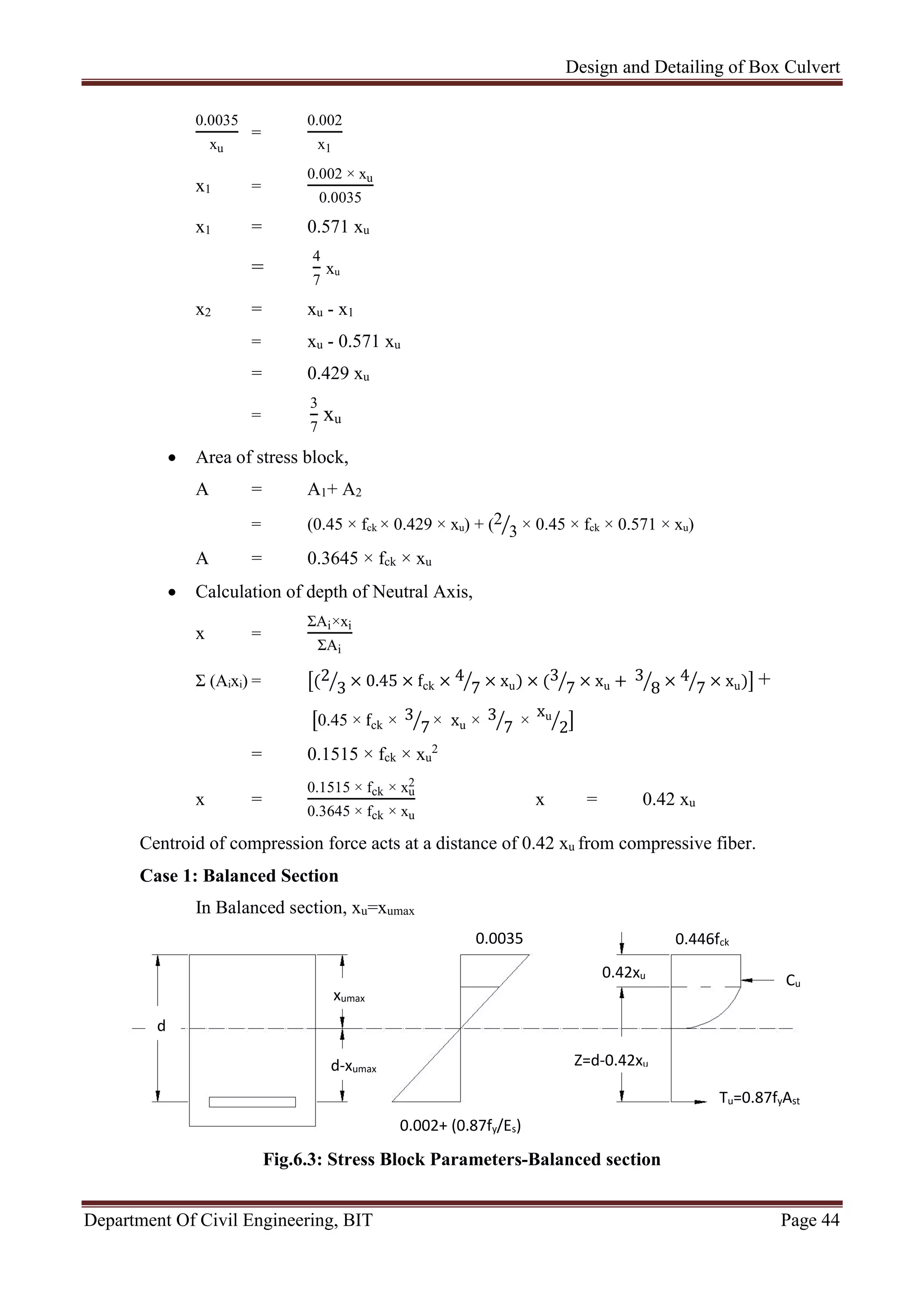 Design and Detailing of Box Culvert
Department Of Civil Engineering, BIT Page 44
0.0035
xu
=
0.002
x1
x1 =
0.002 × xu
0.0035
x1 = 0.571 xu
=
4
7
xu
x2 = xu - x1
= xu - 0.571 xu
= 0.429 xu
=
3
7
xu
 Area of stress block,
A = A1+ A2
= (0.45 × fck × 0.429 × xu) + (2
3 × 0.45 × fck × 0.571 × xu)
A = 0.3645 × fck × xu
 Calculation of depth of Neutral Axis,
x =
ΣAi×xi
ΣAi
Σ (Aixi) = (2
3 × 0.45 × fck × 4
7 × xu) × (3
7 × xu + 3
8 × 4
7 × xu) +
0.45 × fck × 3
7 × xu × 3
7 ×
xu
2
= 0.1515 × fck × xu
2
x =
0.1515 × fck × xu
2
0.3645 × fck × xu
x = 0.42 xu
Centroid of compression force acts at a distance of 0.42 xu from compressive fiber.
Case 1: Balanced Section
In Balanced section, xu=xumax
Fig.6.3: Stress Block Parameters-Balanced section
xumax
0.0035
Z=d-0.42xu
0.42xu
Cu
d
Tu=0.87fyAst
0.446fck
d-xumax
0.002+ (0.87fy/Es)
 