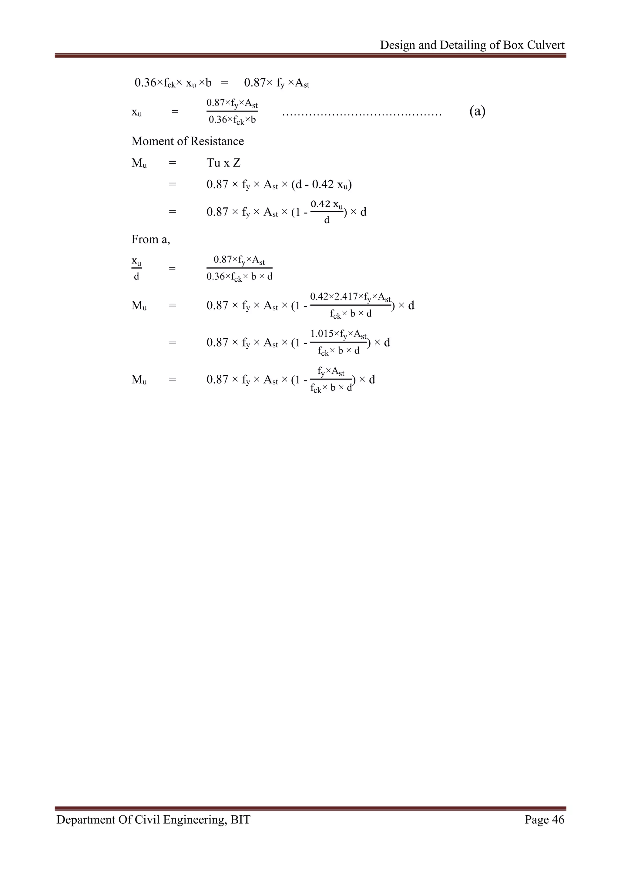 Design and Detailing of Box Culvert
Department Of Civil Engineering, BIT Page 46
0.36×fck× xu ×b = 0.87× fy ×Ast
xu =
0.87×fy×Ast
0.36×fck×b
…………………………………… (a)
Moment of Resistance
Mu = Tu x Z
= 0.87 × fy × Ast × (d - 0.42 xu)
= 0.87 × fy × Ast × (1 -
. u
d
) × d
From a,
u
d
=
0.87×fy×Ast
0.36×fck× b × d
Mu = 0.87 × fy × Ast × (1 -
0.42×2.417×fy×Ast
fck× b × d
) × d
= 0.87 × fy × Ast × (1 -
1.015×fy×Ast
fck× b × d
) × d
Mu = 0.87 × fy × Ast × (1 -
fy×Ast
fck× b × d
) × d
 