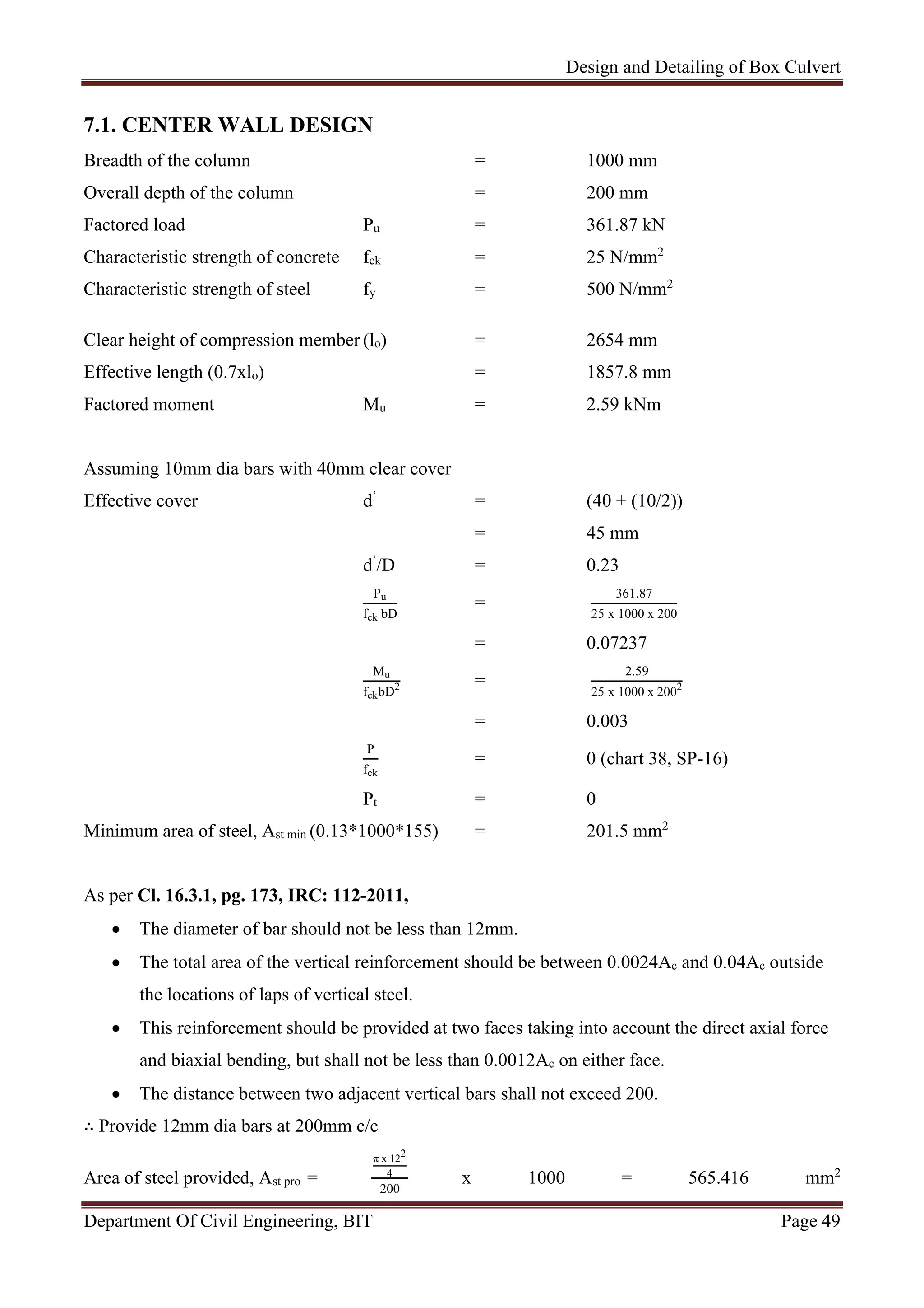 Design and Detailing of Box Culvert
Department Of Civil Engineering, BIT Page 49
7.1. CENTER WALL DESIGN
Breadth of the column = 1000 mm
Overall depth of the column = 200 mm
Factored load Pu = 361.87 kN
Characteristic strength of concrete fck = 25 N/mm2
Characteristic strength of steel fy = 500 N/mm2
Clear height of compression member (lo) = 2654 mm
Effective length (0.7xlo) = 1857.8 mm
Factored moment Mu = 2.59 kNm
Assuming 10mm dia bars with 40mm clear cover
Effective cover d’
= (40 + (10/2))
= 45 mm
d’
/D = 0.23
Pu
fck bD
=
361.87
25 x 1000 x 200
= 0.07237
Mu
fckbD2 =
2.59
25 x 1000 x 2002
= 0.003
P
fck
= 0 (chart 38, SP-16)
Pt = 0
Minimum area of steel, Ast min (0.13*1000*155) = 201.5 mm2
As per Cl. 16.3.1, pg. 173, IRC: 112-2011,
 The diameter of bar should not be less than 12mm.
 The total area of the vertical reinforcement should be between 0.0024Ac and 0.04Ac outside
the locations of laps of vertical steel.
 This reinforcement should be provided at two faces taking into account the direct axial force
and biaxial bending, but shall not be less than 0.0012Ac on either face.
 The distance between two adjacent vertical bars shall not exceed 200.
∴ Provide 12mm dia bars at 200mm c/c
Area of steel provided, Ast pro =
π x 122
4
200
x 1000 = 565.416 mm2
 