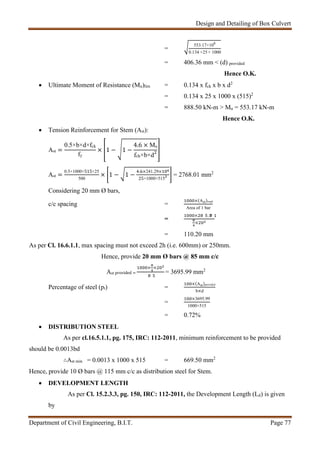 Design and Detailing of Box Culvert
Department of Civil Engineering, B.I.T. Page 77
=
553.17×106
0.134 ×25 × 1000
= 406.36 mm < (d) provided
Hence O.K.
 Ultimate Moment of Resistance (Mu)lim = 0.134 x fck x b x d2
= 0.134 x 25 x 1000 x (515)2
= 888.50 kN-m > Mu = 553.17 kN-m
Hence O.K.
 Tension Reinforcement for Stem (Ast):
Ast =
0.5×b×d×fck
fy
× 1 − 1 −
4.6 × Mu
fck×b×d
Ast =
0.5×1000×515×25
500
× 1 − 1 −
. ×241.29×
25×1000×515
= 2768.01 mm2
Considering 20 mm Ø bars,
c/c spacing =
×(Ast)reqd
Area of 1 bar
=
× .
×
= 110.20 mm
As per Cl. 16.6.1.1, max spacing must not exceed 2h (i.e. 600mm) or 250mm.
Hence, provide 20 mm Ø bars @ 85 mm c/c
Ast provided =
× ×
= 3695.99 mm2
Percentage of steel (pt) =
×(Ast)provided
b×d
=
×3695.99
1000×515
= 0.72%
 DISTRIBUTION STEEL
As per cl.16.5.1.1, pg. 175, IRC: 112-2011, minimum reinforcement to be provided
should be 0.0013bd
∴Ast min = 0.0013 x 1000 x 515 = 669.50 mm2
Hence, provide 10 Ø bars @ 115 mm c/c as distribution steel for Stem.
 DEVELOPMENT LENGTH
As per Cl. 15.2.3.3, pg. 150, IRC: 112-2011, the Development Length (Ld) is given
by
 