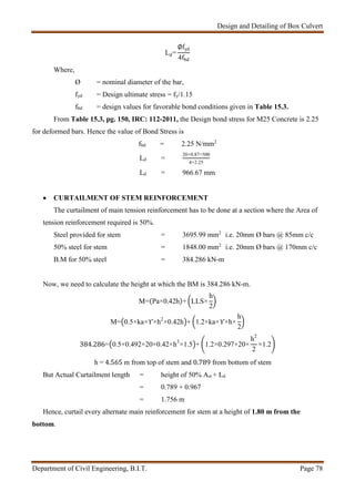 Design and Detailing of Box Culvert
Department of Civil Engineering, B.I.T. Page 78
Ld=
∅fyd
4fbd
Where,
Ø = nominal diameter of the bar,
fyd = Design ultimate stress = fy/1.15
fbd = design values for favorable bond conditions given in Table 15.3.
From Table 15.3, pg. 150, IRC: 112-2011, the Design bond stress for M25 Concrete is 2.25
for deformed bars. Hence the value of Bond Stress is
fbd = 2.25 N/mm2
Ld =
20×0.87×500
4×2.25
Ld = 966.67 mm
 CURTAILMENT OF STEM REINFORCEMENT
The curtailment of main tension reinforcement has to be done at a section where the Area of
tension reinforcement required is 50%.
Steel provided for stem = 3695.99 mm2
i.e. 20mm Ø bars @ 85mm c/c
50% steel for stem = 1848.00 mm2
i.e. 20mm Ø bars @ 170mm c/c
B.M for 50% steel = 384.286 kN-m
Now, we need to calculate the height at which the BM is 384.286 kN-m.
M=(Pa×0.42h)+ LLS×
h
2
M= 0.5×ka×ϒ×h2
×0.42h + 1.2×ka×ϒ×h×
h
2
384.286= 0.5×0.492×20×0.42×h3
×1.5 + 1.2×0.297×20×
h2
2
×1.2
h = 4.565 m from top of stem and 0.789 from bottom of stem
But Actual Curtailment length = height of 50% Ast + Ld
= 0.789 + 0.967
= 1.756 m
Hence, curtail every alternate main reinforcement for stem at a height of 1.80 m from the
bottom.
 