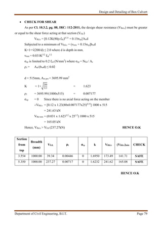 Design and Detailing of Box Culvert
Department of Civil Engineering, B.I.T. Page 79
 CHECK FOR SHEAR
As per Cl. 10.3.2, pg. 88, IRC: 112-2011, the design shear resistance (VRd.c) must be greater
or equal to the shear force acting at that section (VEd.)
VRd.c = [0.12K(80ρ1fck)0.33
+ 0.15σcp] bwd
Subjected to a minimum of VRd.c = (νmin + 0.15σcp]bwd
K=1+√(200/d) ≤ 2.0 where d is depth in mm.
νmin = 0.031K3/2
fck
1/2
σcp is limited to 0.2 fcd (N/mm2
) where σcp = NEd / Ac
ρ1 = Asl/(bwd) ≤ 0.02
d = 515mm, Ast pro = 3695.99 mm2
K = 1+
200
515
= 1.623
ρ1 = 3695.99/(1000x515) = 0.007177
σcp = 0 Since there is no axial force acting on the member
∴VRd.c = [0.12 x 1.23(80x0.007177x25)0.33
] 1000 x 515
= 241.63 kN
VRd min = (0.031 x 1.6233/2
x 251/2
) 1000 x 515
= 165.05 kN
Hence, VRd.c > VEd (237.27kN) HENCE O.K
Section
from
top
Breadth
(mm)
VEd. ρ1 σcp k VRd.c (VRd.c)min CHECK
3.554 1000.00 39.34 0.00446 0 1.6950 173.49 141.71 SAFE
5.350 1000.00 237.27 0.00717 0 1.6232 241.62 165.08 SAFE
HENCE O.K
 