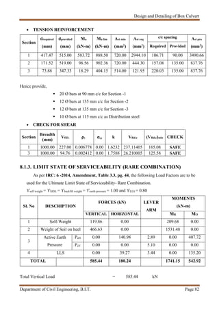Design and Detailing of Box Culvert
Department of Civil Engineering, B.I.T. Page 82
 TENSION REINFORCEMENT
Section
drequired
(mm)
dprovided
(mm)
Mu
(kN-m)
Mu lim
(kN-m)
Ast min
(mm2)
Ast req
(mm2)
c/c spacing Ast pro
(mm2)Required Provided
1 417.47 515.00 583.72 888.50 720.00 2944.10 106.71 90.00 3490.66
2 171.52 519.00 98.56 902.36 720.00 444.30 157.08 135.00 837.76
3 73.88 347.33 18.29 404.15 514.00 121.95 220.03 135.00 837.76
Hence provide,
 20 Ø bars at 90 mm c/c for Section -1
 12 Ø bars at 135 mm c/c for Section -2
 12 Ø bars at 135 mm c/c for Section -3
 10 Ø bars at 115 mm c/c as Distribution steel
 CHECK FOR SHEAR
Section
Breadth
(mm)
VED. ρ1 σcp k VRd.c (VRd.c)min CHECK
1 1000.00 227.00 0.006778 0.00 1.6232 237.11405 165.08 SAFE
3 1000.00 94.76 0.002412 0.00 1.7588 26.210005 125.58 SAFE
8.1.3. LIMIT STATE OF SERVICEABILITY (RARE COMBINATION)
As per IRC: 6 -2014, Amendment, Table 3.3, pg. 44, the following Load Factors are to be
used for the Ultimate Limit State of Serviceability- Rare Combination.
ϒself weight = ϒSIDL = ϒbackfill weight = ϒearth pressure = 1.00 and ϒLLS = 0.80
Sl. No DESCRIPTION
FORCES (kN) LEVER
ARM
MOMENTS
(kN-m)
VERTICAL HORIZONTAL MR MO
1 Self-Weight 119.86 0.00 209.68 0.00
2 Weight of Soil on heel 466.63 0.00 1531.48 0.00
3
Active Earth
Pressure
PaH 0.00 140.98 2.89 0.00 407.72
PaV 0.00 0.00 5.10 0.00 0.00
4 LLS 0.00 39.27 3.44 0.00 135.20
TOTAL 585.44 180.24 1741.15 542.92
Total Vertical Load = 585.44 kN
 