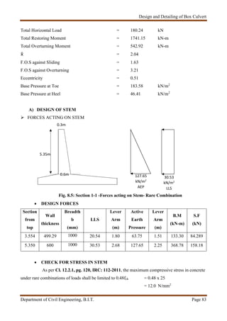 Design and Detailing of Box Culvert
Department of Civil Engineering, B.I.T. Page 83
0.3m
Total Horizontal Load = 180.24 kN
Total Restoring Moment = 1741.15 kN-m
Total Overturning Moment = 542.92 kN-m
 = 2.04
F.O.S against Sliding = 1.63
F.O.S against Overturning = 3.21
Eccentricity = 0.51
Base Pressure at Toe = 183.58 kN/m2
Base Pressure at Heel = 46.41 kN/m2
A) DESIGN OF STEM
 FORCES ACTING ON STEM
Fig. 8.5: Section 1-1 -Forces acting on Stem- Rare Combination
 DESIGN FORCES
Section
from
top
Wall
thickness
Breadth
b
(mm)
LLS
Lever
Arm
(m)
Active
Earth
Pressure
Lever
Arm
(m)
B.M
(kN-m)
S.F
(kN)
3.554 499.29 1000 20.54 1.80 63.75 1.51 133.30 84.289
5.350 600 1000 30.53 2.68 127.65 2.25 368.78 158.18
 CHECK FOR STRESS IN STEM
As per Cl. 12.2.1, pg. 120, IRC: 112-2011, the maximum compressive stress in concrete
under rare combinations of loads shall be limited to 0.48fck = 0.48 x 25
= 12.0 N/mm2
127.65
kN/m2
AEP
0.6m
30.53
kN/m2
LLS
5.35m
 