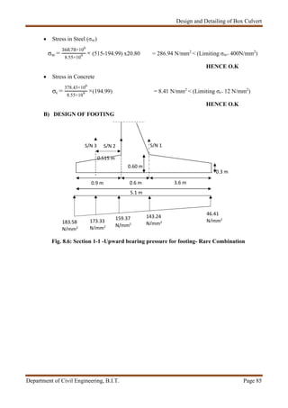 Design and Detailing of Box Culvert
Department of Civil Engineering, B.I.T. Page 85
 Stress in Steel (σsc)
σsc =
368.78×106
8.55×109 × (515-194.99) x20.80 = 286.94 N/mm2
< (Limiting σsc= 400N/mm2
)
HENCE O.K
 Stress in Concrete
σc =
378.43×106
8.55×109 ×(194.99) = 8.41 N/mm2
< (Limiting σc= 12 N/mm2
)
HENCE O.K
B) DESIGN OF FOOTING
Fig. 8.6: Section 1-1 -Upward bearing pressure for footing- Rare Combination
0.3 m
143.24
N/mm2
46.41
N/mm2
5.1 m
3.6 m0.6 m0.9 m
0.60 m
S/N 1
0.515 m
183.58
N/mm2
159.37
N/mm2
173.33
N/mm2
S/N 2S/N 3
 