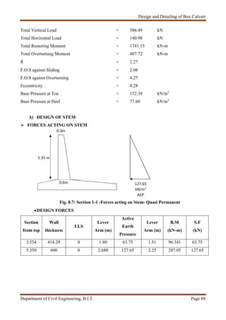 Design and Detailing of Box Culvert
Department of Civil Engineering, B.I.T. Page 88
0.3m
Total Vertical Load = 586.49 kN
Total Horizontal Load = 140.98 kN
Total Restoring Moment = 1741.15 kN-m
Total Overturning Moment = 407.72 kN-m
 = 2.27
F.O.S against Sliding = 2.08
F.O.S against Overturning = 4.27
Eccentricity = 0.28
Base Pressure at Toe = 152.39 kN/m2
Base Pressure at Heel = 77.60 kN/m2
A) DESIGN OF STEM
 FORCES ACTING ON STEM
Fig. 8.7: Section 1-1 -Forces acting on Stem- Quasi Permanent
DESIGN FORCES
Section
from top
Wall
thickness
LLS
Lever
Arm (m)
Active
Earth
Pressure
Lever
Arm (m)
B.M
(kN-m)
S.F
(kN)
3.554 414.29 0 1.80 63.75 1.51 96.341 63.75
5.350 600 0 2.680 127.65 2.25 287.05 127.65
127.65
kN/m2
AEP
0.6m
5.35 m
 