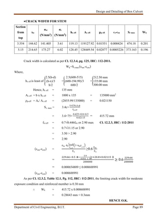 Design and Detailing of Box Culvert
Department of Civil Engineering, B.I.T. Page 89
CRACK WIDTH FOR STEM
Section
from
top
xu
σsc
(N/mm2)
σc
(N/mm2)
hc eff Ac eff ρp eff ϵs-ϵm Sr max Wk
3.554 144.62 141.405 3.61 119.13 119127.92 0.01551 0.000424 474.18 0.201
5.15 214.65 175.27 6.02 128.45 128449.54 0.02877 0.0005226 373.163 0.196
Crack width is calculated as per Cl. 12.3.4, pg. 125, IRC: 112-2011.
Wk=Sr.max(εsm-εcm)
Where,
hc eff is least of
2.5(h-d)
(h-x)/3
h/2
=
2.5(600-515)
(600-194.99)/3
600/2
=
212.50 mm
135.00 mm
300.00 mm
Hence, hc eff = 135 mm
Ac eff = b x hc eff = 1000 x 135 = 135000 mm2
ρp-eff = As/ Ac eff = (2855.99/135000) = 0.021150
Sr. max = 3.4c+
0.425k1k2ϕ
ρp-eff
= 3.4×75+
0.425×0.8×0.5
0.02115
= 415.72 mm
fct.eff = 0.7√0.446fck or 2.90 max Cl. 12.2.3, IRC: 112-2011
= 0.7√11.15 or 2.90
= 3.50 > 2.90
= 2.90
(εsm-εcm) =
σsc -kt
fct.eff
ρp-eff
1+αeρp-eff
Es
≥0.6
σsc
Es
=
. . ×
.
.
( . × . )
≥ 0.6
.
= 0.000654809 ≤ 0.000688991
(εsm-εcm) = 0.000688991
As per Cl. 12.3.2, Table 12.1, Pg. 112, IRC: 112-2011, the limiting crack width for moderate
exposure condition and reinforced member is 0.30 mm
∴ Wk = 415.72 x 0.000688991
= 0.28643 mm < 0.3mm
HENCE O.K.
 