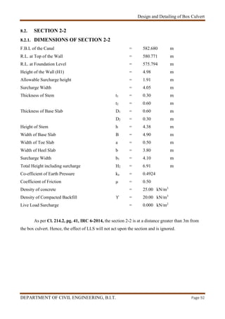 Design and Detailing of Box Culvert
DEPARTMENT OF CIVIL ENGINEERING, B.I.T. Page 92
8.2. SECTION 2-2
8.2.1. DIMENSIONS OF SECTION 2-2
F.B.L of the Canal = 582.680 m
R.L. at Top of the Wall = 580.771 m
R.L. at Foundation Level = 575.794 m
Height of the Wall (H1) = 4.98 m
Allowable Surcharge height = 1.91 m
Surcharge Width = 4.05 m
Thickness of Stem t1 = 0.30 m
t2 = 0.60 m
Thickness of Base Slab D1 = 0.60 m
D2 = 0.30 m
Height of Stem h = 4.38 m
Width of Base Slab B = 4.90 m
Width of Toe Slab a = 0.50 m
Width of Heel Slab b = 3.80 m
Surcharge Width b1 = 4.10 m
Total Height including surcharge H2 = 6.91 m
Co-efficient of Earth Pressure ka = 0.4924
Coefficient of Friction μ = 0.50
Density of concrete = 25.00 kN/m3
Density of Compacted Backfill ϒ = 20.00 kN/m3
Live Load Surcharge = 0.000 kN/m2
As per Cl. 214.2, pg. 41, IRC 6-2014, the section 2-2 is at a distance greater than 3m from
the box culvert. Hence, the effect of LLS will not act upon the section and is ignored.
 