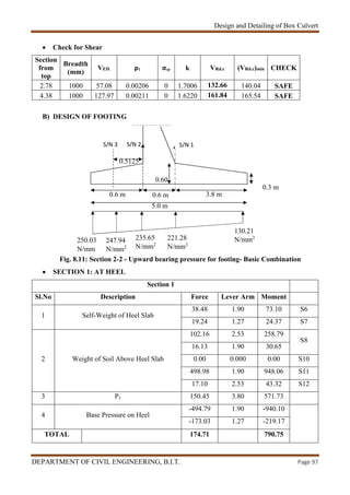 Design and Detailing of Box Culvert
DEPARTMENT OF CIVIL ENGINEERING, B.I.T. Page 97
 Check for Shear
Section
from
top
Breadth
(mm)
VED. ρ1 σcp k VRd.c (VRd.c)min CHECK
2.78 1000 57.08 0.00206 0 1.7006 132.66 140.04 SAFE
4.38 1000 127.97 0.00211 0 1.6220 161.84 165.54 SAFE
B) DESIGN OF FOOTING
Fig. 8.11: Section 2-2 - Upward bearing pressure for footing- Basic Combination
 SECTION 1: AT HEEL
Section 1
Sl.No Description Force Lever Arm Moment
1 Self-Weight of Heel Slab
38.48 1.90 73.10 S6
19.24 1.27 24.37 S7
2 Weight of Soil Above Heel Slab
102.16 2.53 258.79
S8
16.13 1.90 30.65
0.00 0.000 0.00 S10
498.98 1.90 948.06 S11
17.10 2.53 43.32 S12
3 Pv 150.45 3.80 571.73
4 Base Pressure on Heel
-494.79 1.90 -940.10
-173.03 1.27 -219.17
TOTAL 174.71 790.75
S/N 2
0.3 m
5.0 m
0.5125
0.6 m 0.6 m 3.8 m
0.60
250.03
N/mm
130.21
N/mm2221.28
N/mm2
235.65
N/mm2
247.94
N/mm2
S/N 1S/N 3
 