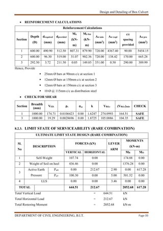 Design and Detailing of Box Culvert
DEPARTMENT OF CIVIL ENGINEERING, B.I.T. Page 99
 REINFORCEMENT CALCULATIONS
Reinforcement Calculations
Section
Depth
(D)
drequired
(mm)
dprovided
(mm)
Mu
(kN-
m)
Mu lim
(kN-
m)
Ast min
(mm2)
Ast reqd
(mm2)
c/c
spacing
provided
Ast pro
(mm2)
1 600.00 490.90 512.50 807.31 879.90 720.00 4367.40 90.00 5454.15
2 600.00 96.30 519.00 31.07 902.36 720.00 138.42 170.00 665.28
3 292.50 3.72 211.50 0.05 149.85 351.00 0.50 290.00 389.99
Hence, Provide
 25mm Ø bars at 90mm c/c at section 1
 12mm Ø bars at 150mm c/c at section 2
 12mm Ø bars at 150mm c/c at section 3
 10 Ø @ 115mm c/c as distribution steel
 CHECK FOR SHEAR
Section
Breadth
(mm)
VED. ρ1 σcp k VRd.c (VRd.c)min CHECK
1 1000.00 174.71 0.0106423 0.00 1.6247 274.0993 164.51 SAFE
3 1000.00 19.29 0.0028696 0.00 1.8725 105.0886 104.35 SAFE
8.2.3. LIMIT STATE OF SERVICEABILITY (RARE COMBINATION)
ULTIMATE LIMIT STATE DESIGN (RARE COMBINATION)
Sl.
No
DESCRIPTION
FORCES (kN) LEVER
ARM
MOMENTS
(kN-m)
VERTICAL HORIZONTAL MR MO
1 Self-Weight 107.74 0.00 174.88 0.00
2 Weight of Soil on heel 436.46 0.00 1376.28 0.00
3
Active Earth
Pressure
PaH 0.00 212.67 2.90 0.00 617.28
PaV 100.30 0.00 5.00 501.52 0.00
4 LLS 0.00 0.00 3.46 0.00 0.00
TOTAL 644.51 212.67 2052.68 617.28
Total Vertical Load = 644.51 kN
Total Horizontal Load = 212.67 kN
Total Restoring Moment = 2052.68 kN-m
 