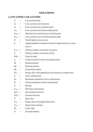 NOTATIONS
LATIN UPPER CASE LETTERS
A = Cross sectional area
Ac = Cross sectional area of concrete
As = Cross sectional area of reinforcement
Asw = Cross sectional area of shear reinforcement
As min = Minimum cross sectional area of reinforcement
As pro = Cross sectional area of reinforcement provided
D = Overall depth of cross section
Ec = Tangent modulus of elasticity of normal weight concrete at a stress
of σc=0
Ec eff = Effective modulus of elasticity of concrete
Es = Effective modulus of elasticity of steel
FOS = Factor of safety
Icr = Cracked moment of inertia of concrete section
M = Bending moment
MR = Resisting moment
MO = Overturning moment
NEd. = Design value of the applied axial force (tension or compression)
Pa = Active earth pressure
Pah = Horizontal component of active earth pressure
Pav = Vertical component of active earth pressure
S = Spacing
Sr max = Maximum crack spacing
SLS = Serviceability limit state
ULS = Ultimate limit state
V = Shear force
VEd. = Design value of the applied shear force
VRd.c = Design shear resistance
Wk = Crack width
Z = Sectional modulus
 