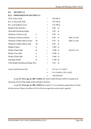 Design and Detailing of Box Culvert
DEPARTMENT OF CIVIL ENGINEERING, B.I.T. Page 108
8.3. SECTION 3-3
8.3.1. DIMENSIONS OF SECTION 3-3
F.B.L of the Canal = 582.680 m
R.L. at Top of the Wall = 579.794 m
R.L. at Foundation Level = 575.790 m
Height of the Wall (H1) = 4.00 m
Allowable Surcharge height = 2.89 m
Thickness of Stem at top t1 = 0.30 m
Thickness of Stem at bottom t2 = 0.60 m (Min. 0.1xH)
Thickness of Base Slab at center D1 = 0.55 m (Min. 0.1xH)
Thickness of Base Slab at ends D2 = 0.30 m
Height of Stem h = 3.450 m
Width of Base Slab B = 3.900 m (0.4-0.7) x H
Width of Toe Slab a = 0.500 m
Width of Heel Slab b = 2.800 m
Surcharge Width b1 = 3.100 m
Total Height including surcharge (H2) = 5.46 m
Active Earth Pressure (Pa) = 0.5 x ka x ϒ x (H )
= 0.5 x 0.4924 x 20 x (5.46)2
= 146.89 kN/m2
As per Cl. 214.1, pg. 41, IRC: 6-2014, the Active Earth Pressure (AEP) is located at an
elevation of 0.42 of the height of the wall above the base.
As per Cl. 214.2, pg. 41, IRC 6-2014, the section 2-2 is at a distance greater than 3m from
the box culvert. Hence, the effect of LLS will not act upon the section and is ignored.
 