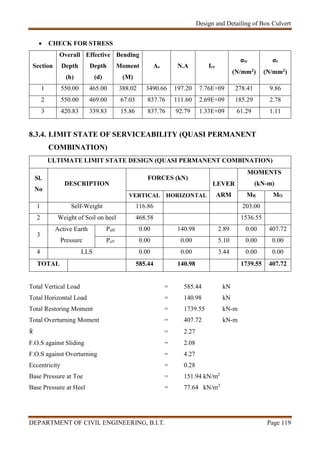Design and Detailing of Box Culvert
DEPARTMENT OF CIVIL ENGINEERING, B.I.T. Page 119
 CHECK FOR STRESS
Section
Overall
Depth
(h)
Effective
Depth
(d)
Bending
Moment
(M)
As N.A Icr
σsc
(N/mm2)
σc
(N/mm2)
1 550.00 465.00 388.02 3490.66 197.20 7.76E+09 278.41 9.86
2 550.00 469.00 67.03 837.76 111.60 2.69E+09 185.29 2.78
3 420.83 339.83 15.86 837.76 92.79 1.33E+09 61.29 1.11
8.3.4. LIMIT STATE OF SERVICEABILITY (QUASI PERMANENT
COMBINATION)
ULTIMATE LIMIT STATE DESIGN (QUASI PERMANENT COMBINATION)
Sl.
No
DESCRIPTION
FORCES (kN)
LEVER
ARM
MOMENTS
(kN-m)
VERTICAL HORIZONTAL MR MO
1 Self-Weight 116.86 203.00
2 Weight of Soil on heel 468.58 1536.55
3
Active Earth
Pressure
PaH 0.00 140.98 2.89 0.00 407.72
PaV 0.00 0.00 5.10 0.00 0.00
4 LLS 0.00 0.00 3.44 0.00 0.00
TOTAL 585.44 140.98 1739.55 407.72
Total Vertical Load = 585.44 kN
Total Horizontal Load = 140.98 kN
Total Restoring Moment = 1739.55 kN-m
Total Overturning Moment = 407.72 kN-m
 = 2.27
F.O.S against Sliding = 2.08
F.O.S against Overturning = 4.27
Eccentricity = 0.28
Base Pressure at Toe = 151.94 kN/m2
Base Pressure at Heel = 77.64 kN/m2
 