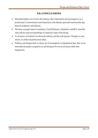 Design and Detailing of Box Culvert
Department of Civil Engineering, B.I.T Page 124
9.0. CONCLUSIONS
 Internship helped a lot to know the industry, their requirement and encouraged us as a
professional. Communication and interactions with industry personnel narrowed the gap
between academics and industry.
 The basic concepts learnt in mechanics, Fluid Mechanics, Hydraulics and RCC stand the
same and are used correspondingly in respective stage of the design.
 As an intern, we learned a lot about the industry and the work process. Though we were
interns, we followed professional ethics.
 Problems and designs done in classes are of assumptions or hypothetical type. But, in our
internship the project assigned to us and designed for was in existence rather than
imagination.
 